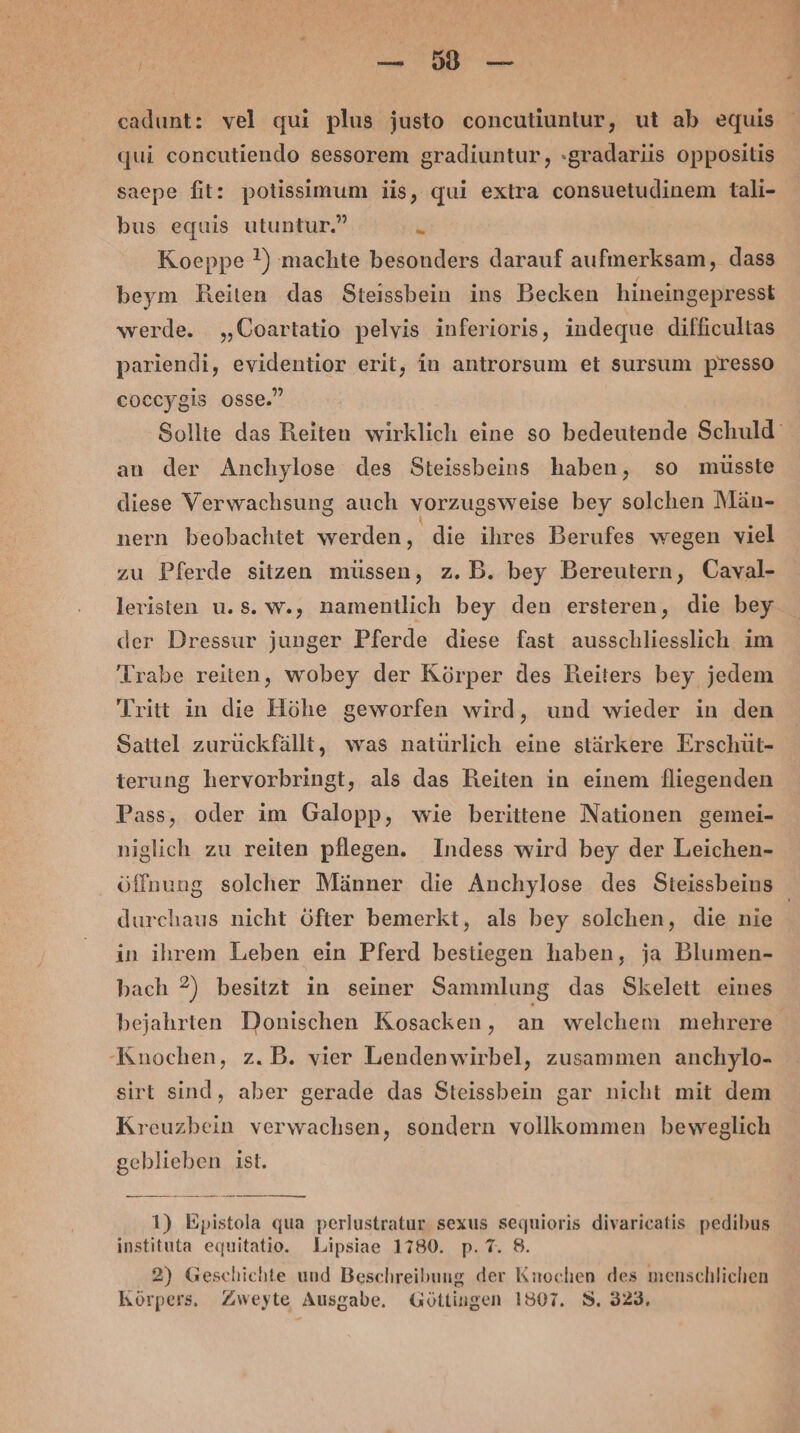 Bi eadunt: vel qui plus justo concutiuntur, ut ab equis qui concutiendo sessorem gradiuntur, »gradariis oppositis saepe fit: potissimum jis, qui extra consuetudinem tali- bus equis utuntur.” i Koeppe !) machte besonders darauf aufmerksam, dass beym Reiten das Steissbein ins Becken hineingepresst werde. „Coartatio pelvis inferioris, indeque difficultas pariendi, evidentior erit, in antrorsum et sursum presso coccygis osse.” an der Anchylose des Steissbeins haben, so müsste diese Verwachsung auch vorzugsweise bey solchen Män- nern beobachtet werden, die ihres Berufes wegen viel zu Pferde sitzen müssen, z.B. bey Bereutern, Caval- leristen u.s. w., namentlich bey den ersteren, die bey der Dressur junger Pferde diese fast ausschliesslich im 'Trabe reiten, wobey der Körper des Reiters bey jedem Tritt in die Höhe geworfen wird, und wieder in den Sattel zuruckfällt, was natürlich eine stärkere Erschüt- terung hervorbringt, als das Reiten in einem fliegenden Pass, oder im Galopp, wie berittene Nationen gemei- niglich zu reiten pflegen. Indess wird bey der Leichen- durchaus nicht öfter bemerkt, als bey solchen, die nie in ihrem Leben ein Pferd bestiegen haben, ja Blumen- bach ?) besitzt in seiner Sammlung das Skelett eines bejahrten Donischen Kosacken, an welchem mehrere Knochen, z.B. vier Lendenwirbel, zusammen anchylo- sirt sind, aber gerade das Steissbein gar nicht mit dem Kreuzbein verwachsen, sondern vollkommen beweglich geblieben ist. nenn an ee ie nung: 1) Epistola qua perlustratur sexus sequioris divaricatis pedibus instituta equitatio. Lipsiae 1780. p. 7. 8. 2) Geschichte und Beschreibung der Knochen des menschlichen