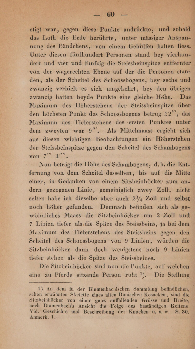 — 60° — stigt war, gegen diese Punkte andrückte, und sobald nung des Bändchens, von einem Gehülfen halten liess. Unter diesen fünfhundert Personen stand bey vierhun- dert und vier und funfzig die Steissbeinspitze entfernter von der wagerechten Ebene auf der die Personen stan- den, als der Scheitel des Schoossbogens, bey sechs und zwanzig verhielt es sich umgekehrt, bey den übrigen zwanzig hatten beyde Punkte eine gleiche Höhe. Das Maximum des Höherstehens der Steissbeinspitze über den höchsten Punkt des Schoossbogens betrug 22”, das Maximum des Tieferstehens des -ersten Punktes unter dem zweyten war 9”, Als Mittelmaass ergiebt sich aus diesen wichtigen Beobachtungen ein Höherstehen der Steissbeinspitze gegen den Scheitel des Schambogens won Nun beträgt die Höhe des Schambogens, d.h. die Ent- fernung von dem Scheitel desselben, bis auf die Mitte einer, in Gedanken von einem Sitzbeinhöcker zum an- dern gezogenen Linie, gemeiniglich zwey Zoll, nicht selten habe ich dieselbe aber auch 2Y; Zoll und selbst noch höher gefunden. Demnach befinden sich als ge- wöhnliches Maass die Sitzbeinhöcker um 2 Zoll und 7 Linien tiefer als.die Spitze des Steissbeins, ja bei dem Maximum des Tieferstehens des Steissbeins gegen den Scheitel des Schoossbogens von 9 Linien, würden die Sitzbeinhöcker dann doch wenigstens noch 9 Linien tiefer stehen als die Spitze des Steissbeines. Die Sitzbeinhöcker sind nun die Punkte, auf welchen eine zu Pferde sitzende Person ruht !). Die Stellung 15} An dem in der Blumenbachischen Sammlung befindlichen, schon erwähnten Skelette eines alten Donischen Kosacken, sind die Sitzbeinhöcker von einer ganz auffallenden Grösse und Breite, nach Blumenbach’s Ansicht die Folge des beständigen Reitens Vid. Geschichte und Beschreibung der Knochen u. s. w. 8.30. Anumerk, 1.