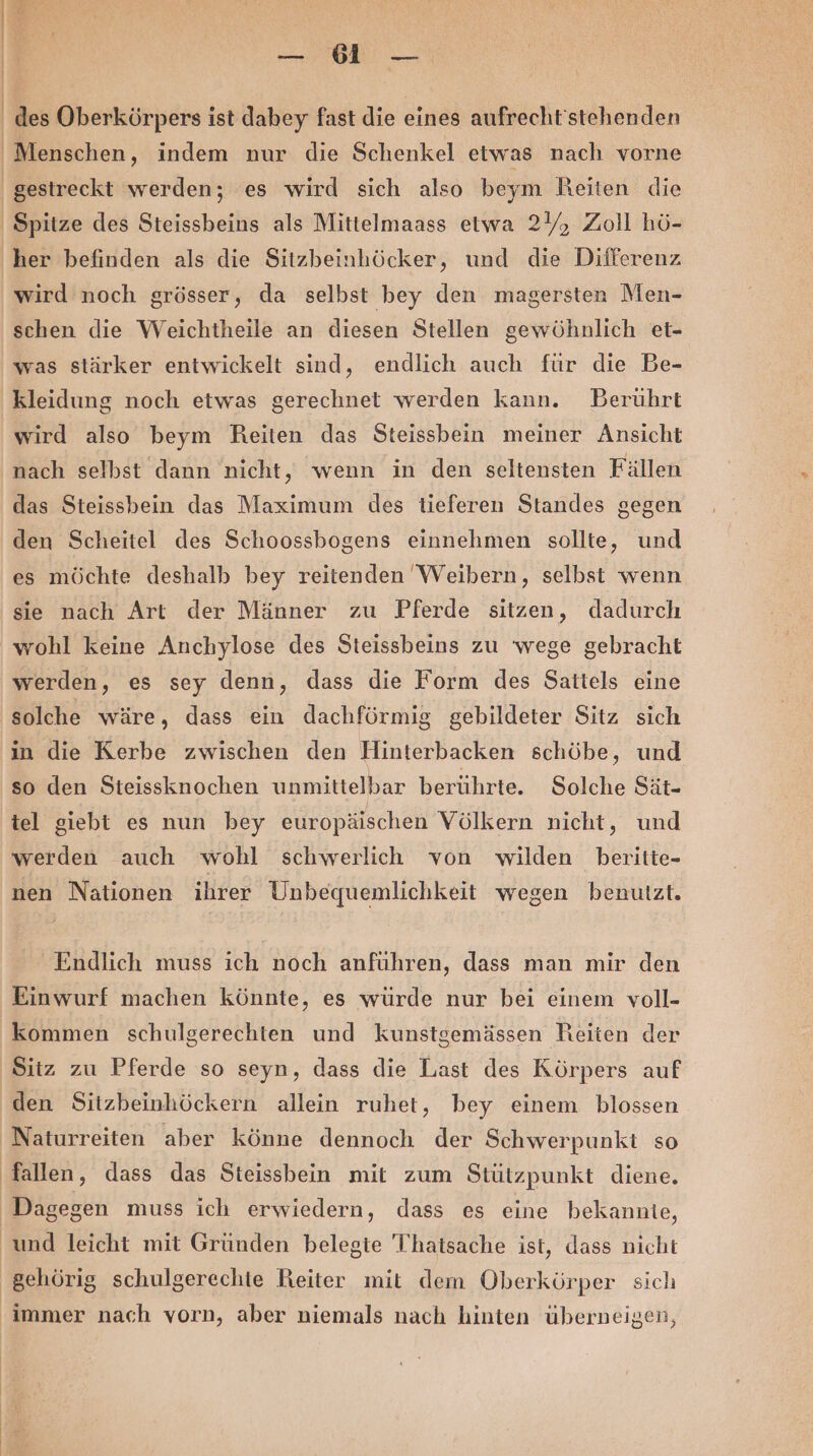 Ba ya \ Spitze des Steissbeins als Mittelmaass etwa 2), Zoll hö- her befinden als die Sitzbeinhöcker, und die Differenz wird noch grösser, da selbst bey den magersten Men- schen die Weichtheile an diesen Stellen gewöhnlich et- was stärker entwickelt sind, endlich auch für die Be- kleidung noch etwas gerechnet werden kann. DBerührt wird also beym Reiten das Steissbein meiner Ansicht nach selbst dann nicht, wenn in den seltensten Fällen das Steissbein das Maximum des tieferen Standes gegen den Scheitel des Schoossbogens einnehmen sollte, und es möchte deshalb bey reitenden WVeibern, selbst wenn sie nach Art der Männer zu Pferde sitzen, dadurch werden, es sey denn, dass die Form des Sattels eine solche wäre, dass ein dachförmig gebildeter Sitz sich in die Kerbe zwischen den Hinterbacken schöbe, und so den Steissknochen unmittelbar berührte. Solche Sät- tel giebt es nun bey europäischen Völkern nicht, und werden auch wohl schwerlich von wilden beritte- nen Nationen ihrer Unbequemlichkeit wegen benutzt. Endlich muss ich noch anführen, dass man mir den Einwurf machen könnte, es würde nur bei einem voll- kommen schulgerechten und kunstgemässen Reiten der Sitz zu Pferde so seyn, dass die Last des Körpers auf den Sitzbeinhöckern allein ruhet, bey einem blossen Naturreiten aber könne dennoch der Schwerpunkt so und leicht mit Gründen belegte 'Thatsache ist, dass nicht gehörig schulgerechte Reiter mit dem Oberkörper sich