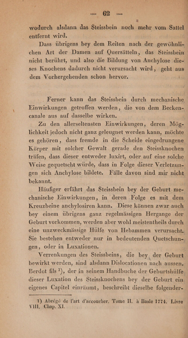 5 wodurch alsdann das Steissbein noch mehr vom Sattel entfernt wird. Ka: Dass übrigens bey dem Reiten nach der gewöhnli- chen Art der Damen auf Quersätteln, das Steissbein nicht berührt, und also die Bildung von Anchylose die- ses Knochens dadurch nicht verursacht wird, geht aus dem Vorhergehenden schon hervor. . Ferner kann das Steissbein durch mechanische Einwirkungen getroffen werden, die von dem Becken- canale aus auf dasselbe wirken. Zu den allerseltensten Einwirkungen, deren Mög- lichkeit jedoch nicht ganz geleugnet werden kann, möchte es gehören, dass fremde in die Scheide eingedrungene Körper mit solcher Gewalt gerade den Steissknochen träfen, dass dieser entweder luxirt, oder auf eine solche Weise gequetscht würde, dass in Folge dieser Verletzun- gen sich Anchylose bildete. Fälle davon sind mir nicht bekannt. Häufiger erfährt das Steissbein bey der Geburt: me- chanische Einwirkungen, in deren ‚Folge es mit dem Kreuzbeine anchylosiren kann. Diese können zwar auch bey einem übrigens ganz regelmässigen Hergange der Geburt vorkommen, werden aber wohl meistentheils durch eine unzweckmässige Hülfe von Hebammen verursacht, Sie bestehen entweder nur in bedeutenden Quetschun-. gen, oder in Luxationen. Verrenkungen des Steissbeins, die bey, der Geburt bewirkt werden, sind alsdann Dislocationen nach aussen. Berdot fils ?), der in seinem Handbuche der Geburtshülfe dieser Luxation des Steissknochens bey der Geburt ein eigenes Capitel einräumt, beschreibt dieselbe folgender- 1) Abrege de l’art d’accoucher. Tome II. &amp; Basle 1774. Livre vıll, Chap. XI.