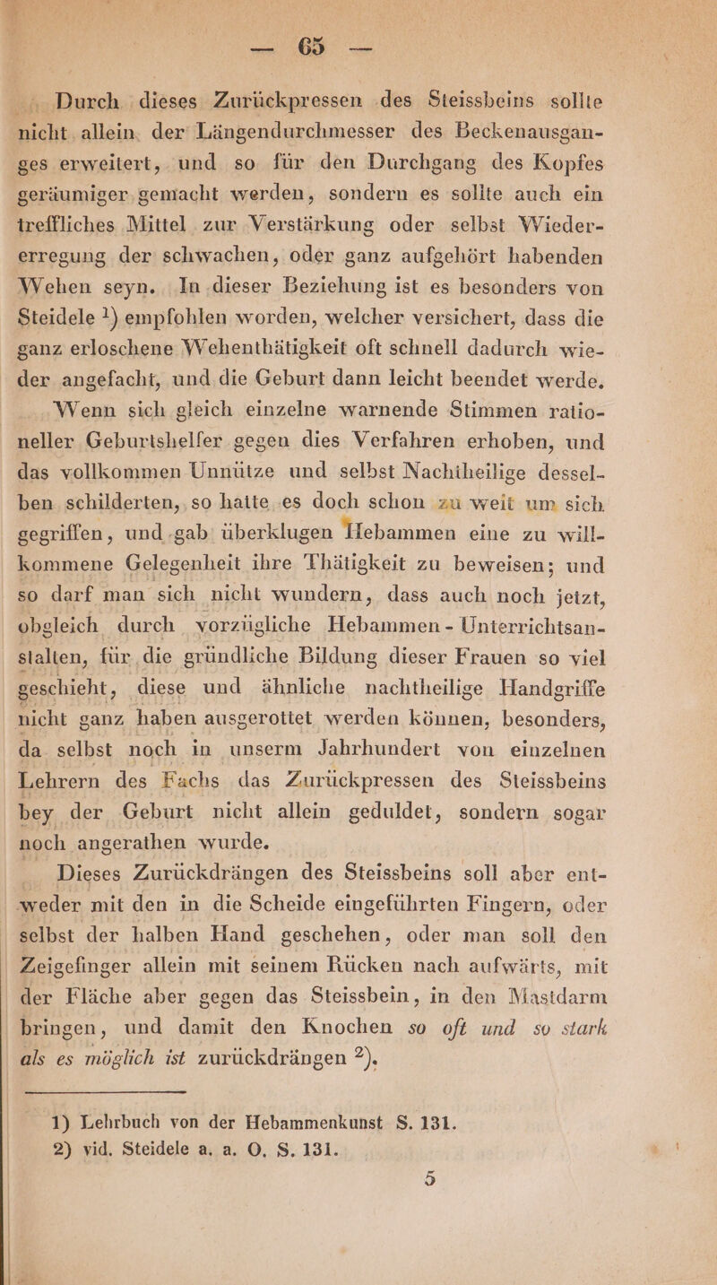 | BE N age Durch. dieses Zurückpressen .des Steissbeins sollte nicht allein. der Längendurchmesser des Beckenausgan- ges erweitert, und so für den Durchgang des Kopfes geräumiger.gemacht werden, sondern es sollte auch ein treffliches Mittel zur Verstärkung oder selbst Wieder- erregung der schwachen, oder ganz aufgehört habenden Wehen seyn. In .dieser Beziehung ist es besonders von Steidele 1, empfohlen worden, welcher versichert, dass die ganz erloschene Wehenthätigkeit oft schnell dadurch wie- der angefacht, und die Geburt dann leicht beendet werde, Wenn sich gleich einzelne warnende Stimmen ratio- neller Geburtshelfer gegen dies Verfahren erhoben, und das vollkommen Unnütze und selbst Nachiheilige dessel- ben. schilderten,. so haite .es doch schon zu weit um sich gegriffen , und -gab' überklugen Hebammen eine zu will- kommene Gelegenheit ihre Thätigkeit zu beweisen; und so darf man sich nicht wundern, dass auch noch jetzt, obgleich durch vorzüigliche Hebammen - Uniterrichtsan- stalten, für die gründliche Bildung dieser Frauen so viel geschieht, diese und ähnliche nachtheilige Handgriffe nicht ganz haben ausgerotiet. werden können, besonders, da. selbst noch in unserm Jahrhundert von einzelnen Lehrern des Fachs das Zurückpressen des Steissbeins bey. der Geburt nicht allein geduldet, sondern sogar noch angerathen wurde. ® Dieses Zurückdrängen des Steissbeins soll aber ent- ‘weder mit den in die Scheide eingeführten Fingern, oder selbst der halben Hand geschehen, oder man soll den Zeigefinger allein mit seinem Rücken nach aufwärts, mit | der Fläche aber gegen das Steissbein, in den Mastdarm bringen, und damit den Knochen so oft und so stark als es möglich ist zurückdrängen 2), 1) Lehrbuch von der Hebammenkunst S. 131. 2) vid. Steidele a, a. O, S. 131.