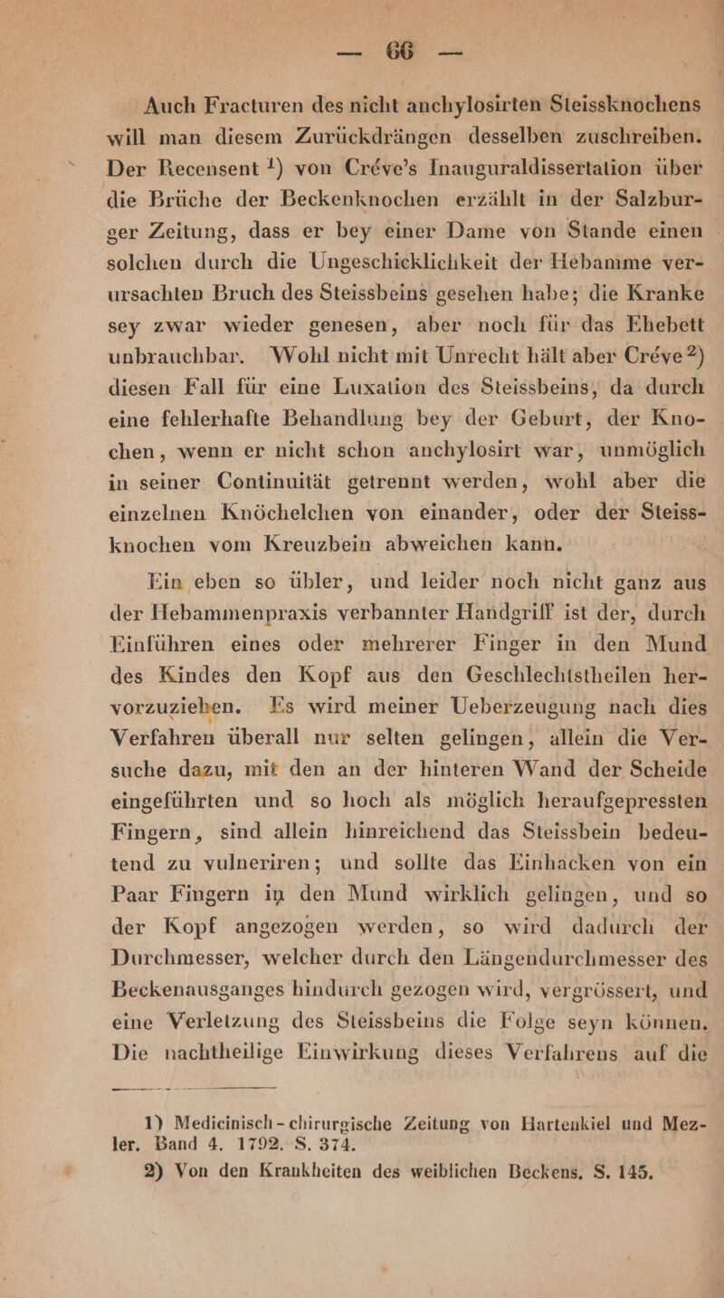 Be a Auch Fracturen des nicht anchylosirten Steissknochens will man diesem Zurückdrängen desselben zuschreiben. Der Recensent !) von Creve’s Inauguraldissertation über die Brüche der Beckenknochen erzählt in der Salzbur- ger Zeitung, dass er bey einer Dame von Stande einen solchen durch die Ungeschicklichkeit der Hebamme ver- ursachten Bruch des Steissbeins gesehen habe; die Kranke sey zwar wieder genesen, aber noch für das Ehebett unbrauchbar. Wohl nicht mit Unrecht hält aber Creve?) diesen Fall für eine Luxation des Steissbeins, da durch eine fehlerhafte Behandlung bey der Geburt, der Kno- chen, wenn er nicht schon anchylosirt war, unmöglich in seiner Continuität getrennt werden, wohl aber die einzelnen Knöchelchen von einander, oder der Steiss- knochen vom Kreuzbein abweichen kann. Ein eben so übler, und leider noch nicht ganz aus der Hebammenpraxis verbannter Handgriff ist der, durch des Kindes den Kopf aus den Geschlechistheilen her- vorzuziehen. Es wird meiner Ueberzeugung nach dies Verfahren überall nur selten gelingen, allein die Ver- suche dazu, mit den an der hinteren Wand der Scheide eingeführten und so hoch als möglich heraufgepressten Fingern, sind allein hinreichend das Steissbein bedeu- tend zu vulneriren; und sollte das Einhacken von ein Paar Fingern in den Mund wirklich gelingen, und so der Kopf angezogen werden, so wird dadurch der Durchmesser, welcher durch den Längendurchmesser des Beckenausganges hindurch gezogen wird, vergrössert, und eine Verletzung des Steissbeins die Folge seyn können. Die nachtheilige Einwirkung dieses Verfahrens auf die nn an nn nn 1) Medicinisch-chirurgische Zeitung von Hartenkiel und Mez- ler. Band 4. 1792. S. 374. 2) Von den Krankheiten des weiblichen Beckens, S. 145.