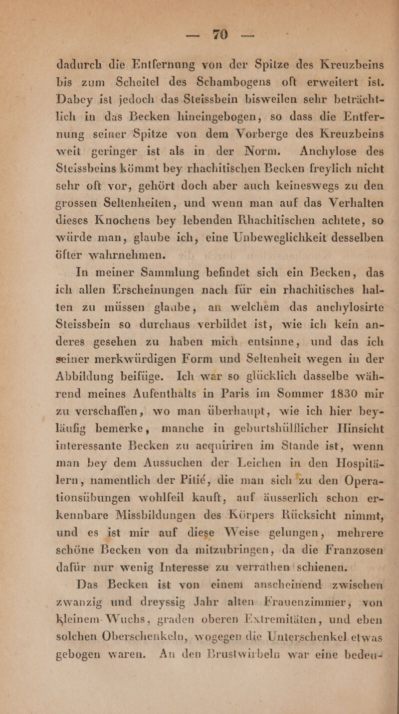 \ dadurch die Entfernung von der Spitze des Kreuzbeins Dabey ist jedoch das Steissbein bisweilen sehr beträcht- lich in das Becken hineingebogen, so dass die Entfer- nung seiner Spitze von dem Vorberge des Kreuzbeins weit geringer ist als ın der Norm. Anchylose des Steissbeins kömmt bey rhachitischen Becken freylich nicht sehr oft vor, gehört doch aber auch keineswegs zu den srossen Seltenheiten, und wenn man auf das Verhalten dieses Knochens bey lebenden Rihachitischen achtete, so würde man, glaube ich, eine Unbeweglichkeit desselben öfter wahrnehmen. In meiner Sammlung befindet sich ein Becken, das ich allen Erscheinungen nach für ein rhachitisches hal- ten zu müssen glaube, an welchem das anchylosirte Steissbein so durchaus verbildet ist, wie ich kein an- deres gesehen zu haben mich entsinne, und das ich seiner merkwürdigen Form und Seltenheit wegen in der Abbildung beifüge. Ich war so glücklich dasselbe wäh- rend meines Aufenthalts in Paris im Sommer 1830 mir PZN = läufig bemerke, manche in geburtshülflicher Hinsicht interessante Becken zu acquiriren im Stande ist, wenn man bey dem Aussuchen der Leichen in den Hospitä- lern, namentlich .der Pitie, die man sich zu den Opera- tionsübungen wohlfeil kauft, auf äusserlich schon er- kennbare Missbildungen des Körpers Rücksicht nimmt, und es ist mir auf diese Weise gelungen, mehrere schöne Becken von da mitzubringen, da die Franzosen dafür nur wenig Interesse zu verrathen' schienen. Das Becken ist von einem anscheinend ‘zwischen zwanzig und dreyssig Jahr alten: Erauenzimmer, von kleinem- Wuchs, graden oberen Extremitäten, und eben solchen Oberschenkeln, wogegen die Unterschenkel etwas gebogen waren. An den Brustwirbela war eine bedeu-