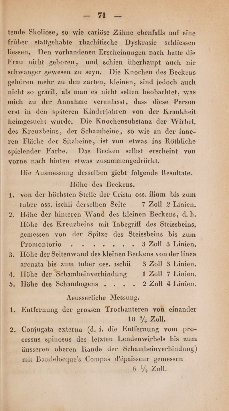 u. tende Skoliose, so wie cariöse Zähne ebenfalls auf eine früher stattgehabte rhachitische Dyskrasie schliessen liessen. Den vorhandenen Erscheinungen nach hatte die Frau nicht geboren, und schien überhaupt auch nie schwanger gewesen zu seyn. Die Knochen des Beckens gehören mehr zu den zarten, kleinen, sind jedoch auch nicht so gracil, als man es nicht selten beobachtet, was mich zu der Annahme veranlasst, dass diese Person erst in den späteren Kinderjahren von der Krankheit heimgesucht wurde. Die Knochensubstanz der Wirbel, des Kreuzbeins, der Schambeine, so wie an der inne- ren Fläche der Sitzbeine, ist von etwas ins Röthliche spielender Farbe. Das Becken selbst erscheint von vorne nach hinten etwas zusammengedrückt. Die Ausmessung desselben giebt folgende Resultate. Höhe des Beckens. 1. von der höchsten Stelle der Crista oss. ilium bis zum tuber oss. ischii derselben Seite 7 Zoll 2 Linien. 2, Höhe der hinteren Wand des kleinen Beckens, d.h. Höhe des Kreuzbeins mit Inbegriff des Steissbeins, gemessen von der Spitze des Steissbeins bis zum Bremen. 0 ae 2.0: 3 Aplli Damien. 3. Höhe der Seitenwand des kleinen Beckens von der linea arcuata bis zum tuber oss. ischi 3 Zoll 3 Linien. 4. Höhe der Schambeinverbindung 1 Zoll 7 Linien. 5. Höhe des Schambogens . . . . 2 Zoll 4 Linien. Aeusserliche Messung. 1. Entfernung der grossen Trochanteren von einander 10 5/4 Zoll. 2. Conjugata externa (d. i. die Entfernung vom pro- cessus spinosus des letzten Lendenwirbels bis zum äusseren oberen Iiande der Schambeinverbindung) mit Baudeloeque’s Compas dW’epaisseur gemessen