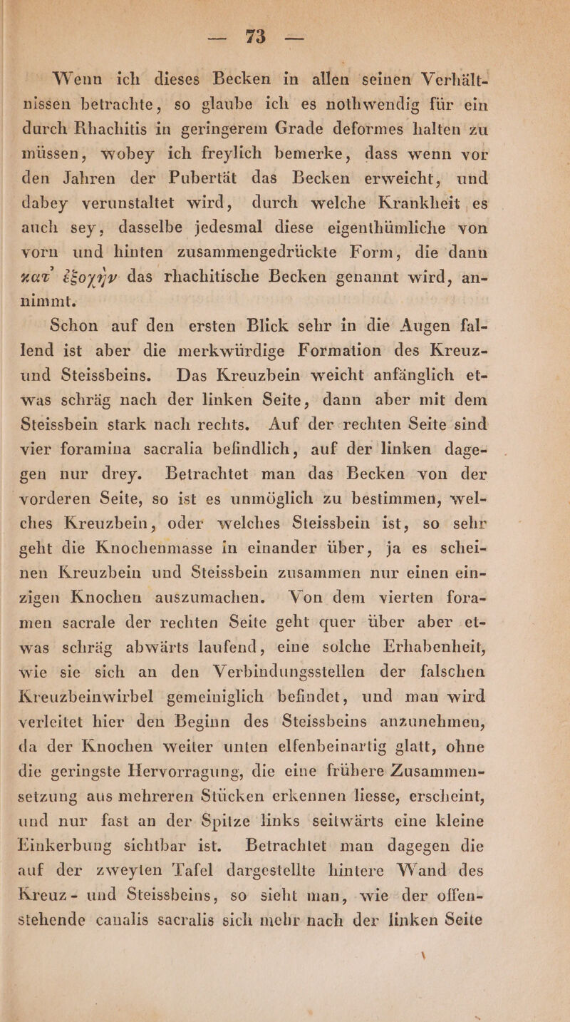 —- nn — Wenn ich dieses Becken in allen seinen Verhält- nissen betrachte, so glaube ich es nothwendig für ein durch Rhachitis in geringerem Grade deformes halten zu müssen, wobey ich freylich bemerke, dass wenn vor den Jahren der Pubertät das Becken erweicht, und dabey verunstaltet wird, durch welche Krankheit ‚es auch sey, dasselbe jedesmal diese eigenihümliche von vorn und hinten zusammengedrückte Form, die dann Kat 2&amp;oyyv das 'rhachitische Becken genannt wird, an- nimmt. I Schon auf den ersten Blick sehr in die Augen fal- lend ist aber die merkwürdige Formation des Kreuz- und Steissbeins. Das Kreuzbein weicht anfänglich et- was schräg nach der linken Seite, dann aber mit dem Steissbein stark nach rechts. Auf der rechten Seite sind vier foramina sacralia befindlich, auf der linken dage- gen nur drey. Betrachtet man das Becken von der ches Kreuzbein, oder welches Steissbein ist, so sehr geht die Knochenmasse in einander über, ja es schei- nen Kreuzbein und Steissbein zusammen nur einen ein- zigen Knochen auszumachen. Von dem vierten fora- men sacrale der rechten Seite geht quer über aber et- was schräg abwärts laufend, eine solche Erhabenheit, wie sie sich an den Verbindungsstellen der falschen Kreuzbeinwirbel gemeiniglich befindet, und man wird verleitet hier den Beginn des Steissbeins anzunehmen, da der Knochen weiter unten elfenbeinartig glatt, ohne die geringste Hervorragung, die eine frühere Zusammen- setzung aus mehreren Stücken erkennen liesse, erscheint, und nur fast an der Spitze links seitwärts eine kleine Einkerbung sichtbar ist. Betrachtet man dagegen die auf der zweylen Tafel dargestellte hintere Wand des Kreuz- und Steissbeins, so sieht man, wie der offen- stehende canalis sacralis sich mehr nach der linken Seite