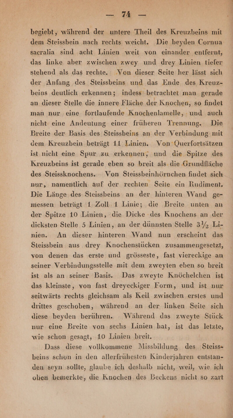 — MA — begiebt, während der untere Theil des Kreuzbeins mit dem Steissbein nach rechts weicht. Die beyden Cornua sacralia sind acht Linien weit von einander entfernt, das linke aber zwischen zwey und drey Linien tiefer stehend als das rechte. Von dieser Seite her lässt sich der Anfang des Steissbeins und das Ende des Kreuz- beins deutlich erkennen; indess betrachtet man. gerade an dieser Stelle die innere Fläche der Knochen, so findet man nur eine fortlaufende Knochenlamelle, und auch nicht eine Andeutung einer früheren Trennung. Die Breite der Basis des Steissbeins an der Verbindung mit dem Kreuzbein beträgt 11 Linien. Von Querfortsätzen ist nicht eine Spur zu erkennen, und die Spitze des Kreuzbeins ist gerade eben so breit als die Grundfläche des Steissknochens. Von Steissbeinhörnchen findet sich nur, namentlich. auf der rechten Seite ein Rudiment. Die Länge des Steissbeins an der hinteren Wand ge- messen beträgt 1: Zoll: 1 Linie; die Breite unten an der Spitze 10 Linien, die Dicke des Knochens an der dicksten Stelle 5 Linien, an der dünnsten Stelle 34, Li- nien. An dieser hinteren Wand nun erscheint das Sieissbein aus drey Knochenstücken zusammengesetzt, von denen das erste und grösseste, fast viereckige an seiner Verbindungsstelle mit dem zweyten eben so breit ist als an seiner Basis. Das zweyte Knöchelchen ist das kleinste, von fast dreyeckiger Form, und ist nur seitwärts rechts gleichsam als Keil zwischen erstes und drittes geschoben, während an der linken Seite sich diese beyden berühren. Während das zweyte Stück nur eine Breite von sechs Linien hat, ist das letzie, wie schon gesagt, 10 Linien breit. Dass diese vollkommene NMissbildung des Steiss- beins schon in den allerfrühesten Kinderjahren entstan- den seyn sollte, glaube ich deshalb uicht, weil, wie ich oben bemerkte, die Knochen. des Beckens nicht so zart