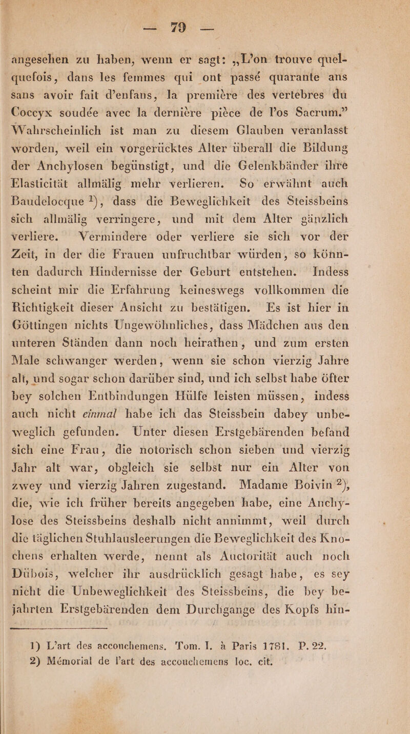 er, angesehen zu haben, wenn er sagt: „L’on trouve quel- quefois, dans les femmes qui ont passd quarante ans sans avoir fait d’enfans, la premiere des vertebres du Coccyx soudde avec la derniere piece de Pos Sacrum.” Wahrscheinlich ist man zu diesem Glauben veranlasst worden, weil ein vorgerücktes Alter überall die Bildung der Anchylosen begünstigt, und die Gelenkbänder ihre Elasticität allmälig mehr verlieren. So erwähnt auch Baudelocque }), dass die Beweglichkeit des Steissbeins sich allmälig verringere, und mit dem Alter gänzlich verliere. Vermindere oder verliere sie sich vor der Zeit, in der die Frauen unfruchtbar würden, so könn- ten dadurch Hindernisse der Geburt entstehen. Indess scheint mir die Erfahrung keineswegs vollkommen die Richtigkeit dieser Ansicht zu bestätigen. Es ist hier in Göttingen nichts Ungewöhnliches, dass Mädchen aus den unteren Ständen dann noch heirathen, und zum ersten Male schwanger werden, wenn sie schon vierzig Jahre alt, und sogar schon darüber sind, und ich selbst habe öfter bey solchen Entbindungen Hülfe leisten müssen, indess auch nicht einmal habe ich das Steissbein dabey unbe- weglich gefunden. Unter diesen Erstgebärenden befand sich eine Frau, die notorisch schon sieben und vierzig Jahr alt war, obgleich sie selbst nur ein Alter von zwey und vierzig Jahren zugestand. Madame Boivin ?), die, wie ich früher bereits angegeben habe, eine Anchy- lose des Steissbeins deshalb nicht annimmt, weil durch die täglichen Stuhlausleerungen die Beweglichkeit des Kno- chens erhalten werde, nennt als Auctorität auch noch Dübois, welcher ihr ausdrücklich gesagt habe, es sey nicht die Unbeweglichkeit des Steissbeins, die bey be- jahrten Erstgebärenden dem Durchgange des Kopfs hin- 1) L’art des acconchemens. 'Tom. I. a Paris 1781. P. 22. 2) Memorial de l’art des accouchemens loc, eit.