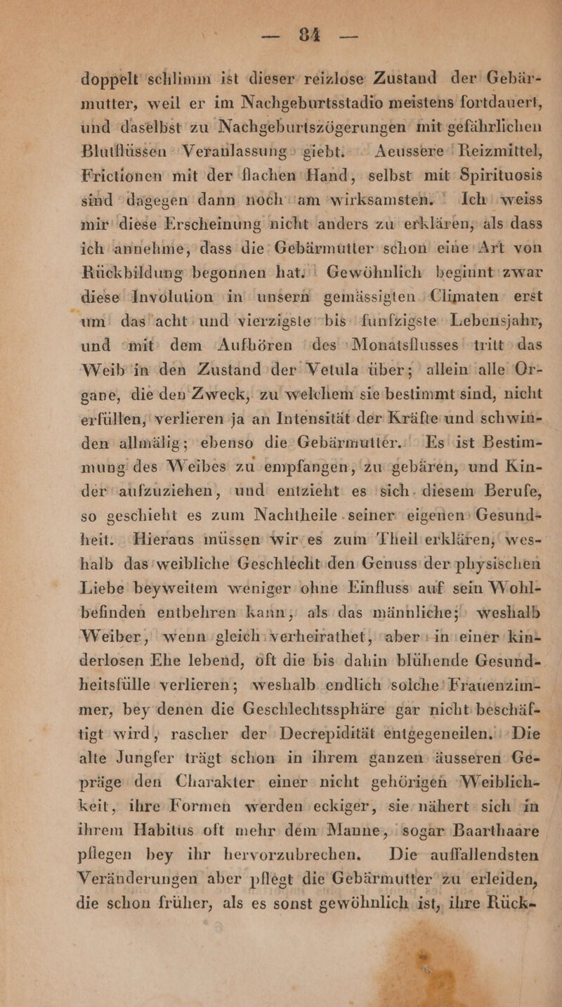 doppelt schlimm ist dieser reizlose Zustand der Gebär- mutter, weil er im Nachgeburtsstadio meistens fortdauert, und daselbst zu Nachgeburtszögerungen mit gefährlichen Blutflüssen Veranlassung giebt. Aeussere‘' Reizmittel, Frictionen mit der flachen ‘Hand, selbst mit: Spirituosis sind dagegen dann noch''am ’wirksamsten. ' Ich weiss mir’ diese Erscheinung nicht anders zu erklären, als dass ich annehme, dass die’ Gebärmütter' schon eine’Art von Rückbildung begonnen hat.'! Gewöhnlich beginnt‘ zwar diese Involulion 'in unsern gemässigten Climaten erst um! das”acht und vierzigste'bis‘ funfzigste Lebensjahr, und ‘mit’ dem Aufbören des »Monatsflusses tritt » das Weib''in den Zustand der Vetula über; allein''alle Or- gane, die den Zweck, zu welchem sie'bestimmt'sind, nicht erfüllen,' verlieren ja an Intensität der Kräfte und sch win- den allmälig; ebenso die Gebärmutter.‘ ' Es ist Bestim- mung des Weibes zu empfangen, ‘zu 'gebären, und Kin- der’ aufzuziehen, ‘und entzieht. es sich. diesem Berufe, so geschieht es zum Nachtheile . seiner eigenen’ Gesund= heit. Hieraus müssen wir’es zum Theil'erklären,‘ wes- halb das'weibliche Geschlecht: den Genuss’ der physischen Liebe beyweitem weniger ohne Einfluss auf sein Wohl- befinden entbehren kann,’ als das männliche; weshalb Weiber, wenngleich: verheirathet, ‘aber: in'einer 'kin- derlosen Ehe lebend, öft die bis dahin blühende Gesund- heitsfülle verlieren; weshalb endlich solche’ Frauenzim- tigt wird, rascher der Decrepidität entgegeneilen.'i’Die alte Jungfer trägt schon in ihrem ganzen: äusseren Ge- präge den Charakter einer nicht gehörigen Weiblich- keit, ihre Formen werden 'eckiger, sie nähert: sich in ihrem Habitus oft mehr: dem Manne;, sogar ‚Baarthaare pflegen bey ihr hervorzubrechen. Die auffallendsten Veränderungen aber pflegt die Gebärmutterzu erleiden, die schon früher, als es sonst gewöhnlich. ist, ihre Rück-
