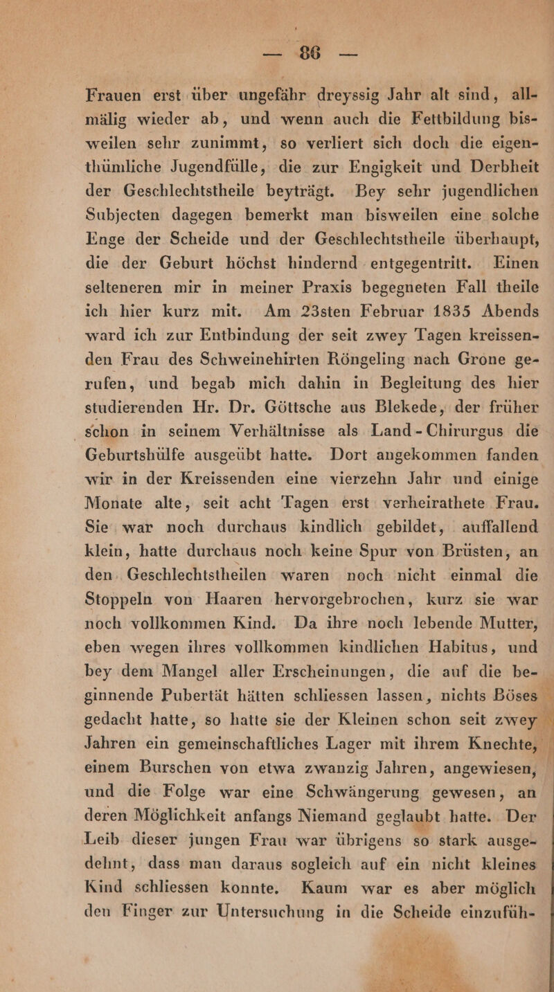 SE — Frauen erst über ungefähr dreyssig Jahr alt sind, all- mälig wieder ab, und wenn auch die Fettbildung bis- weilen sehr zunimmt, so verliert sich doch die eigen- thümliche Jugendfülle, die zur Engigkeit und Derbheit der Geschlechtstheile beyträgt. ‘Bey sehr jugendlichen Subjecten dagegen bemerkt man bisweilen eine solche Enge der Scheide und der Geschlechtstheile überhaupt, die der Geburt höchst hindernd entgegentritt. Einen selteneren mir in meiner Praxis begegneten Fall theile ich hier kurz mit. Am 23sten Februar 1835 Abends ward ich zur Entbindung der seit zwey Tagen kreissen- den Frau des Schweinehirten Röngeling nach Grone ge- rufen, und begab mich dahin in Begleitung des hier studierenden Hr. Dr. Göttsche aus Blekede, der früher schon in seinem Verhältnisse als Land-Chirurgus die Geburtshülfe ausgeübt hatte. Dort angekommen fanden wir in der Kreissenden eine vierzehn Jahr und einige Monate alte, seit acht Tagen erst verheirathete Frau. Sie. war noch durchaus kindlich gebildet, . auffallend klein, hatte durchaus noch keine Spur von Brüsten, an den, Geschlechtstheilen waren noch nicht einmal die Stoppeln von Haaren hervorgebrochen, kurz sie war noch vollkommen Kind. Da ihre noch lebende Mutter, eben wegen ihres vollkommen kindlichen Habitus, und bey dem Mangel aller Erscheinungen, die auf die be- ginnende Pubertät hätten schliessen lassen, nichts Böses 3 gedacht hatte, so hatte sie der Kleinen schon seit zwey Jahren ein gemeinschaftliches Lager mit ihrem Knechte, N einem Burschen von etwa zwanzig Jahren, angewiesen, und die Folge war eine Schwängerung gewesen, an deren Möglichkeit anfangs Niemand geglaubt hatte. Der Leib dieser jungen Frau war übrigens so stark ausge- delint, dass man daraus sogleich auf ein nicht kleines Kind schliessen konnte. Kaum war es aber möglich den Finger zur Untersuchung in die Scheide einzufüh-