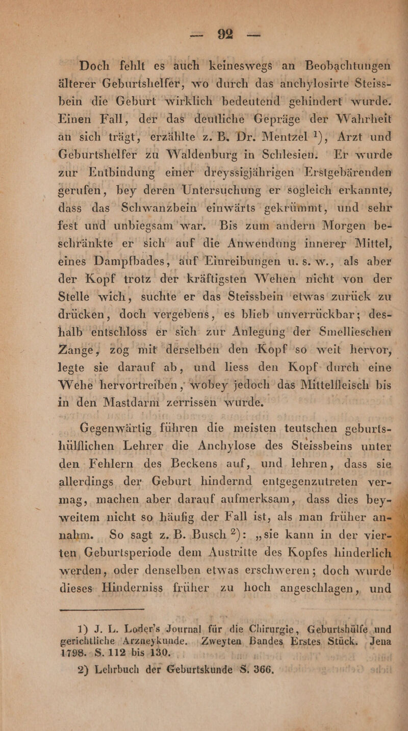 = Mm &gt; Doch fehlt es äuch keineswegs an Beobachtungen älterer Geburishelfer, wo durch das anchylosirte Steiss- bein die Geburt ‘wirklich bedeutend gehindert wurde. Einen Fall, der das deutliche Gepräge der Wahrheit an sich trägt, erzählte z.B. Dr. Mentzel !), Arzt und Geburtshelfer zu Waldenburg in Schlesien. Er wurde zur Entbindung einer dreyssigjährigen Erstgebärenden serufen, bey deren Untersuchung er sögleich erkannte, dass das Schwanzbein einwärts gekrümmt, und sehr fest und unbiegsam war. Bis zum andern Morgen be- schränkte er sich auf die Anwendung innerer Mittel, eines Dampfhades, auf Einreibungen u. s. w., als aber der Kopf trotz der kräftigsten Wehen nicht von der Stelle wich, suchte er das Steissbein etwas zurück zu drücken, doch vergebens, es blieb unverrückbar; des- halb entschloss er sich zur Anlegung der Smellieschen Zange, zog mit derselben’ den Kopf so weit hervor, legte sie darauf ab, und liess den Kopf: durch eine Wehe hervortreiben ‚ wobey jedoch das Mittelfleisch bis in den Mastdarmi zerrissen wurde. Gegenwärtig führen die meisten teutschen geburts- hülflichen Lehrer die Anchylose des Steissbeins unter den Fehlern des Beckens auf, und. lehren, dass sie allerdings der Geburt hindernd entgegenzutreten ver- mag, machen aber darauf aufmerksam ,. dass dies bey- weitem nicht so häufig. der Fall ist, als man früher an. nahm. So sagt z.B. Busch ?): „sie kann in der vier ten, Geburtsperiode dem Austritte des Kopfes hinderlic werden, oder denselben etwas erschweren; doch wurde‘ dieses: Hinderniss früher zu hoch angeschlagen, und 1) J. L. Loder’s Journal. für die Chirurgie, Geburtshülfe ‚und gerichtliche 'Arzneykunde. ı.Zweyten, Bandes Erstes Stück. . Jena 1798..8.112 bis 130. RR!