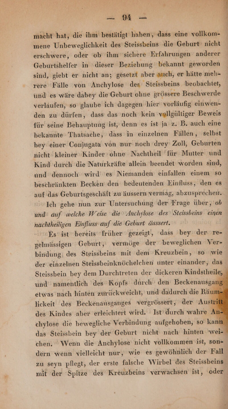 u MH macht hat, die ihm bestätigt haben, (dass eine vollkom- mene Unbeweglichkeit des Steissbeins die Geburt‘ nicht erschwere, oder ‘ob’ ihm sichere Erfahrungen anderer Geburtshelfer in ‘dieser Beziehung bekannt geworden sind, giebt er nicht an; gesetzt aber auch, er hätte meh- rere Fälle von Anchylose des Steissbeins beobachtet, und es wäre dabey die'Geburt ohne srössere Beschwerde verlaufen, so glaube ich dagegen hier vorläufig einwen- den zu dürfen, dass das noch kein 'vellgültiger Beweis für seine Behauptung ist,’ denn es ist ja z. B. auch eine bekannte Thatsache, dass in einzelnen Fällen, selbst bey einer Conjugata von nur noch drey Zoll, Geburten nicht: kleiner Kinder ohne Nachtheil für: Mutter und Kind durch die Naturkräfte allein beendet worden sind, und: dennoch wird 'es Niemanden einfallen einem so beschränkten Becken’ den bedeutenden Einfluss, den es auf das Geburtsgeschält zu äussern vermag, abzusprechen. Ich gehe nun zur Untersuchung der Frage über, ob und‘ auf welche Weise die‘ Anchylose ‘des Steissbeins einen nachtheilisen Einfluss‘ auf die Geburt äussert. Es‘ ist bereits’ früher gezeigt, dass bey‘ der re- gelmässigen Geburt, vermöge der beweglichen Ver- bindung; des Steissbeins mit dem 'Kreuzbein, so wie der einzelnen Steissbeinknöchelchen unter einander, das Steissbein bey dem Durchtreten der dickeren Kindstheile, - und’ namentlich ‘des Kopfs durch den’ Beckenausgar etwas nach hinten zurück weicht, und'dadurch die Räun lickeit des Beckenausganges vergrössert, ‘der Aust®i des Kindes aber erleichtert wird. : Ist’ durch wahre An- chylose die bewegliche Verbindung aufgehoben, so kann das Steissbein bey der Geburt nicht nach: hinten wei- chen. Wenn die Anchylose nicht vollkommen ist, son« dern wenn vielleicht nur, wie es sewöhnlich der Fall zu seyn pflegt, der erste falsche Wirbel des Steissbeins® mit der Spitze des Kreuzbeins verwachsen ist, oder