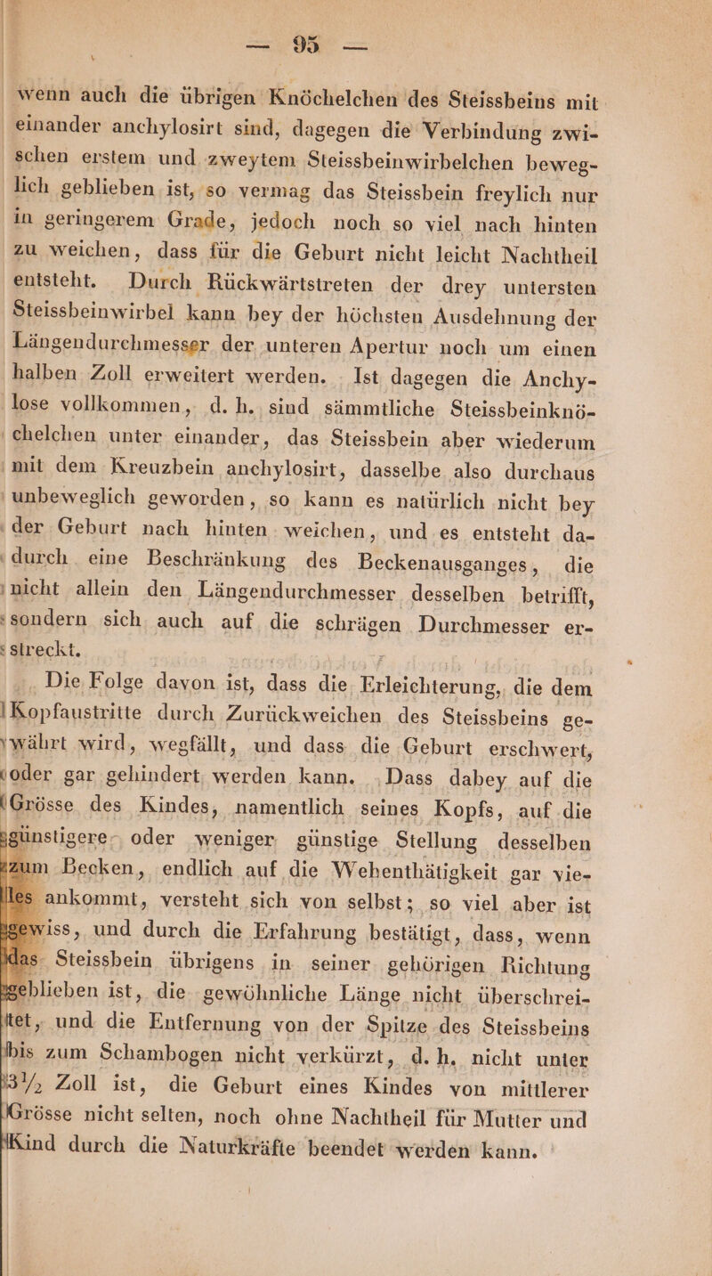 ee x Ä ' wenn auch die übrigen Knöchelchen des Steissheins mit einander anchylosirt sind, dagegen die Verbindung zwi- schen erstem und zweytem Steissbeinwirbelchen heweg- lich geblieben ist, so vermag das Steissbein freylich nur in geringerem Grade, jedoch noch so viel nach hinten zu weichen, dass für die Geburt nicht leicht Nachtheil entsteht. Durch Rückwärtstreten der drey untersten Steissbeinwirbel kann bey der höchsten Ausdehnung der Längendurchmesser der. unteren Apertur noch um einen ‚halben Zoll erweitert werden. - Ist dagegen die Anchy- lose vollkommen, d.h. sind sämmtliche Steissbeinknö- ‚chelchen unter einander, das Steissbein aber wiederum mit dem Kreuzbein anchylosirt, dasselbe also durchaus 'unbeweglich geworden, so kann es natürlich nicht bey ‘der Geburt nach hinten - weichen, und es entsteht da- ‘durch eine Beschränkung des Beckenausganges, die ‚nicht allein den Längendurchmesser desselben betrifft, ‘sondern sich, auch auf die schrägen Durchmesser er- streckt. Die Folge davon ist, dass die, Erleichterung, die dem |Kopfaustritte durch Zurückweichen des Steissbeins ge- währt wird, wegfällt, und dass die Geburt erschwert, voder gar gehindert; werden kann. .Dass dabey auf die (Grösse des Kindes, namentlich seines Kopfs, auf .die nstigere,, oder weniger günstige Stellung desselben Becken, endlich auf die Wehenthätigkeit gar vie- ankommt, versteht sich von selbst; so viel aber: ist iss, und durch die Erfahrung bestätigt, dass ‚„ wenn ‚ Steissbein übrigens in seiner. gehörigen Richtung zehlieben ist, die. gewöhnliche Länge nicht überschrei- tet, und die Entfernung von der Spitze des Steissbeins bis zum Schambogen nicht verkürzt, d.h. nicht unter 3Y, Zoll ist ‚, die Geburt eines Kindes von mittlerer Grösse nicht selten, noch ohne Nachtheil für Mutter und ind durch die Naturkräfie beendet werden kann.