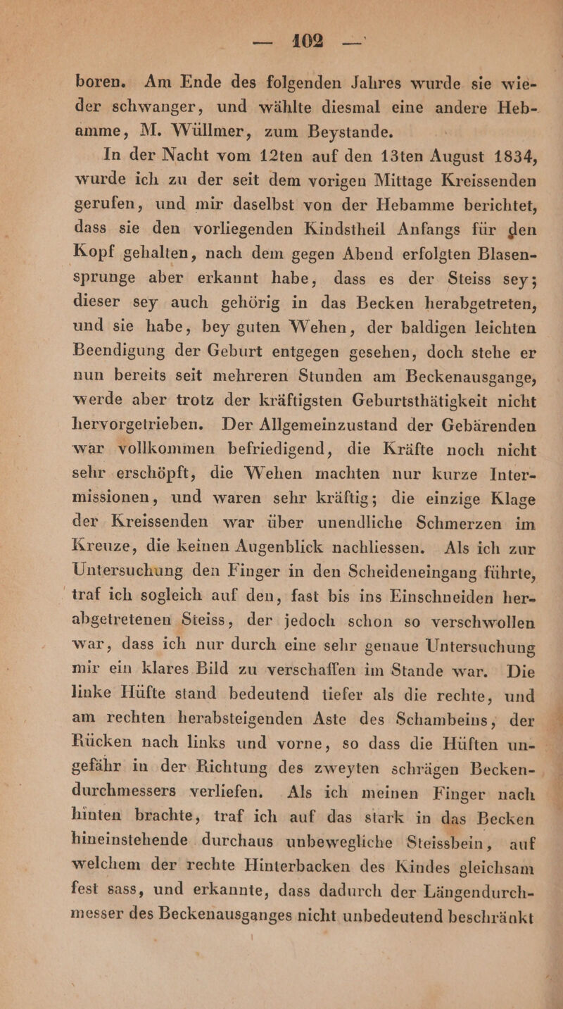 boren. Am Ende des folgenden Jahres wurde sie wie- amme, M. Wüllmer, zum Beystande, In der Nacht vom 12ten auf den 13ten August 1834, wurde ich zu der seit dem vorigen Mittage Kreissenden gerufen, und mir daselbst von der Hebamme berichtet, dass sie den vorliegenden Kindstheil Anfangs für den Kopf gehalten, nach dem gegen Abend erfolgten Blasen- sprunge aber erkannt habe, dass es der Steiss sey; dieser sey auch gehörig in das Becken herabgetreten, und sie habe, bey guten Wehen, der baldigen leichten Beendigung der Geburt entgegen gesehen, doch stehe er nun bereits seit mehreren Stunden am Beckenausgange, werde aber trotz der kräftigsten Geburtsthätigkeit nicht hervorgetrieben. Der Allgemeinzustand der Gebärenden war vollkommen befriedigend, die Kräfte noch nicht sehr erschöpft, die Wehen machten nur kurze Inter- missionen, und waren sehr kräftig; die einzige Klage der Kreissenden war über unendliche Schmerzen im Kreuze, die keinen Augenblick nachliessen. Als ich zur traf ich sogleich auf den, fast bis ins Einschneiden her- abgetretenen Steiss, der jedoch schon so verschwollen war, dass ich nur durch eine sehr genaue Untersuchung mir ein klares Bild zu verschaffen im Stande war. Die linke Hüfte stand bedeutend tiefer als die rechte, und am rechten herabsteigenden Aste des Schambeins, der durchmessers verliefen. Als ich meinen Finger nach hinten brachte, traf ich auf das stark in das Becken hineinstehende durchaus unbewegliche Steissbein, auf welchem der rechte Hinterbacken des Kindes gleichsam fest sass, und erkannte, dass dadurch der Längendurch- messer des Beckenausganges nicht unbedeutend beschränkt