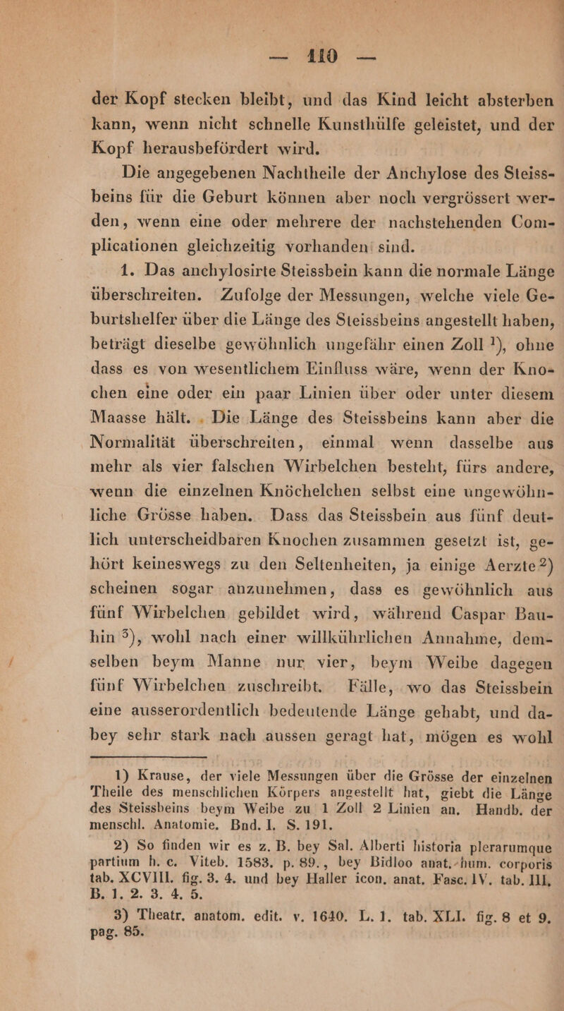 = = der Kopf stecken bleibt, und das Kind leicht absterben kann, wenn nicht schnelle Kunsthülfe geleistet, und der Kopf herausbefördert wird. Die angegebenen Nachtheile der Anchylose des Steiss- beins für die Geburt können aber noch vergrössert wer- den, wenn eine oder mehrere der nachstehenden Com- plicationen gleichzeitig vorhanden' sind. 1. Das anchylosirte Steissbein kann die normale Länge überschreiten. Zufolge der Messungen, welche viele Ge- burtshelfer über die Länge des Steissbeins angestellt haben, beträgt dieselbe gewöhnlich ungefähr einen Zoll }), ohne dass es von wesentlichem Einfluss wäre, wenn der Kno- chen eine oder ein paar Linien über oder unter diesem Maasse hält. , Die Länge des Steissbeins kann aber die Normalität überschreiten, einmal wenn dasselbe aus mehr als vier falschen Wirbelchen besteht, fürs andere, wenn die einzelnen Knöchelchen selbst eine ungewöhn- liche Grösse haben. Dass das Steissbein aus fünf deut- lich unterscheidbaren Knochen zusammen gesetzt ist, ge- hört keineswegs zu den Seltenheiten, ja einige Aerzte?) scheinen sogar anzunehmen, dass es gewöhnlich aus fünf Wirbelchen gebildet wird, während Caspar Bau- hin 3), wohl nach einer willkührlichen Annahme, dem- selben beym Manne nur vier, beym Weibe dagegen fünf Wirbelchen zuschreibt. Fälle, wo das Steissbein eine ausserordentlich bedeutende Länge gehabt, und da- bey sehr stark nach aussen geragt hat, mögen es wohl 1) Krause, der viele Messungen über die Grösse der einzelnen Theile des menschlichen Körpers angestellt hat, giebt die Länge des Steissbeins beym Weibe zu 1 Zoll 2 Linien an, Handb. der menschl. Anatomie. Bnd.1. S. 191. 2) So finden wir es z. B. bey Sal. Alberti historia plerarumque partium h. c. Viteb. 1583. p. 89., bey Bidloo anat.-hum. corporis tab. XCVIIl. fig. 3. 4. und bey Haller icon, anat. Fasc. 1V. tab. IIL B.1,2. 3.4.8. 3) Theatr. anatom. edit. v. 1640. L.1. tab. XLI. fig.8 et 9, pag. 85.