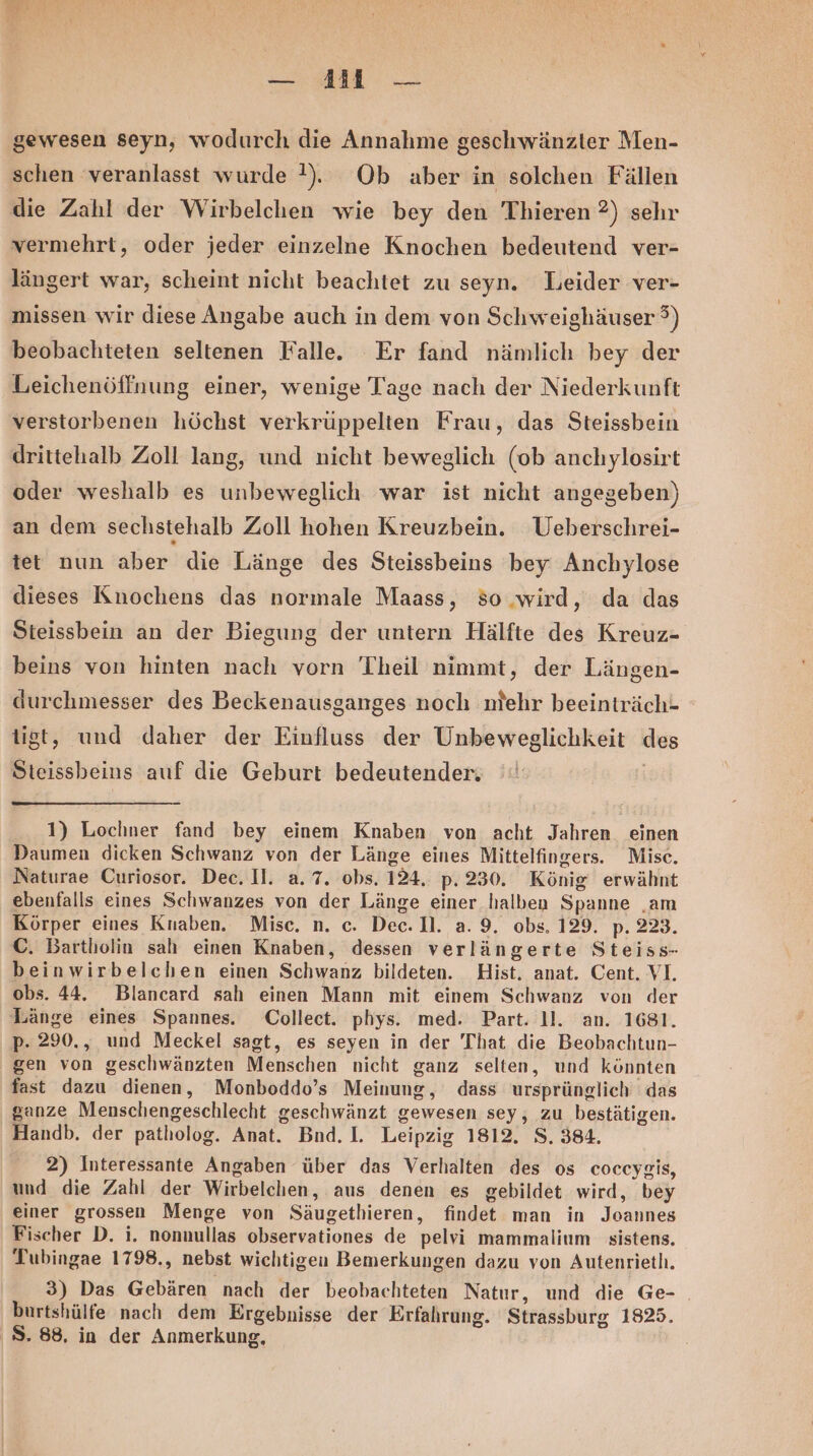 — 411 — gewesen seyn, wodurch die Annahme geschwänzter Men- schen veranlasst wurde !). Ob aber in solchen Fällen die Zahl der Wirbelchen wie bey den Thieren 2) sehr vermehrt, oder jeder einzelne Knochen bedeutend ver- längert war, scheint nicht beachtet zu seyn. Leider ver- missen wir diese Angabe auch in dem von Schweighäuser 3) beobachteten seltenen Falle. Er fand nämlich bey der Leichenöffnung einer, wenige Tage nach der Niederkunft verstorbenen höchst verkrüppelten Frau, das Steissbein drittehalb Zoll lang, und nicht beweglich (ob anchylosirt oder weshalb es unbeweglich war ist nicht angegeben) an dem sechstehalb Zoll hohen Kreuzbein. Ueberschrei- tet nun aber die Länge des Steissbeins bey Anchylose dieses Knochens das normale Maass, 50 wird, da das Steissbein an der Biegung der untern Hälfte des Kreuz- beins von hinten nach vorn Theil nimmt, der Längen- durchmesser des Beckenausganges noch miehr beeinträch- tigt, und daher der Einfluss der Unbeweglichkeit des ikebeins auf die Geburt bedeutender, 1) Lochner fand bey einem Knaben von acht Jahren einen Daumen dicken Schwanz von der Länge eines Mittelfingers. Misc. Naturae Curiosor. Dec. Il. a. 7. obs. 124, p- 230. König erwähnt ebenfalls eines Schwanzes von der Länge einer halben Spanne . am Körper eines Knaben. Misc. n. c. Dec. D. a. 9. obs. 129. p- 223. C. Bartholin sah einen Knaben, dessen verlängerte Steiss- beinwirbelchen einen Schwanz bildeten. Hist. anat. Cent. VI. obs. 44. Blancard sah einen Mann mit einem Schwanz von der Länge eines Spannes. Collect. phys. med. Part. 11. an. 1681. p- 290., und Meckel sagt, es seyen in der That die Beobachtun- gen von geschwänzten Menschen nicht ganz selten, und könnten fast dazu dienen, Monboddo’s Meinung, dass ursprünglich das ganze Menschengeschlecht geschwänzt gewesen sey, zu bestätigen. Handb. der patholog. Anat. Bnd. |. Leipzig 1812. S. 384. 2) Interessante Angaben über das Verhalten des os coceygis, und die Zahl der Wirbelchen, aus denen es gebildet wird, bey einer Ben Menge von Säugethieren, findet man in Joannes Fischer D. i. nonnullas observationes de pelvi mammalium sistens. Tubingae 1798., nebst wichtigen Bemerkungen dazu von Autenrieth. 3) Das Gebären nach der beobachteten Natur, und die Ge- burtshülfe nach dem Ergebnisse der Erfahrung. Strassburg 1825. S.88, in der Anmerkung,