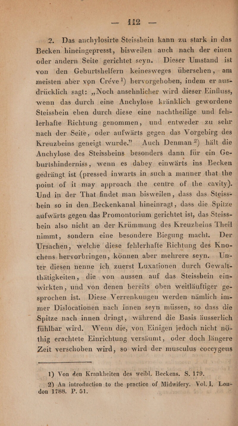 Becken hineingepresst, bisweilen auch nach der einen oder andern Seite gerichtet seyn. Dieser Umstand ist von den Geburtshelfern keinesweges übersehen, : am meisten aber von Creve?) hervorgehoben, indem er aus- drücklich sagt: „Noch ansehnlicher wird dieser Einfluss, wenn das durch eine Anchylose kränklich gewordene Steissbein eben durch diese eine nachtheilige und feh- lerhafte Richtung genommen, und entweder zu sehr nach der Seite, oder aufwärts gegen das Vorgebirg ‚des Kreuzbeins geneigt wurde.” Auch Denman?) hält die Auchylose des Steissbeins besonders dann für ein Ge- burishinderniss, wenn es dabey einwärts ins Becken gedrängt ist (pressed inwarts in such a manner that. the point of it may approach the centre of. Ihe cavity). Und in der That findet man bisweilen, dass das. Steiss- bein so in den Beckenkanal hineinragt, dass die Spitze aufwärts gegen das Promontorium gerichtet ist, das Steiss- bein also nicht an der Krümmung des Kreuzbeins Theil nimmt, sondern eine besondere Biegung macht. Der Ursachen, welche diese fehlerhafte Richtung des Kno- chens; hervorbringen, können aber mehrere seyn. . .Un- ter diesen nenne ich zuerst Luxationen durch Gewalt- thätigkeiten, die. von aussen auf das. Steissbein ein- wirkten, und von denen bereits oben weitläuftiger ge- sprochen ist. Diese. Verrenkungen werden nämlich im- mer Dislocationen nach innen seyn müssen, so. dass die Spitze nach innen dringt, während die Basis äusserlich fühlbar wird. Wenn die, von Einigen jedoch nicht nö- ze Zen Zeit verschoben wird, so wird der musculus coccygeus 1) Von den Krankheiten des weibl. Beckens. S. 179. don 1788. P. 51.