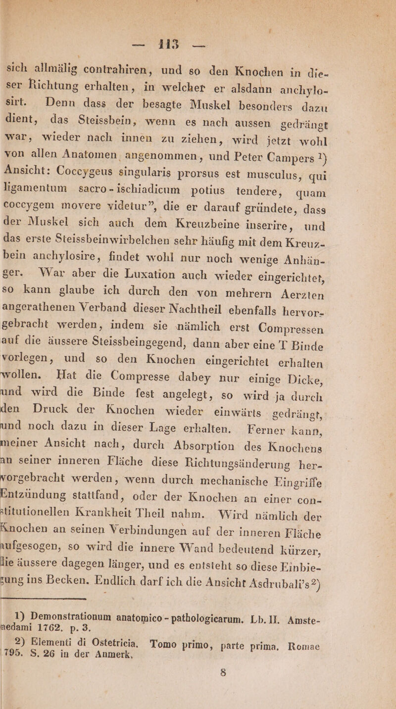 re r sich allmälig contrahiren, und so den Knochen in die- ser Richtung erhalten, in welcher er alsdann anchylo- sirt. Denn dass der besagte Muskel besonders dazu dient, das Steissbein, wenn es nach aussen gedrängt war, wieder nach innen zu ziehen, wird jetzt wohl von allen Anatomen angenommen, und Peter Campers !} Ansicht: Coceygeus singularis prorsus est musculus, qui ligamentum sacro-ischiadicum potius iendere, quam coccygem movere videtur”, die er darauf gründete, dass der Muskel sich auch dem Kreuzbeine inserire, und das erste Steissbeinwirhbelchen sehr häufig mit dem Kreuz- bein anchylosire, findet wohl nur noch wenige Anhän- ger. War aber die Luxation auch wieder eingerichtet, so kann glaube ich durch den von mehrern Aerzten angerathenen Verband dieser Nachtheil ebenfalls hervor- gebracht werden, indem sie nämlich erst Uompressen auf die äussere Steissbeingegend, dann aber eine T Binde vorlegen, und so den Knochen eingerichtet erhalten wollen. Hat die Compresse dabey nur einige Dicke, und wird die Binde fest angelegt, so wird ja durch den Druck der Knochen wieder einwärts - gedrängt, und noch dazu in dieser Lage erhalten. Ferner kann, meiner Ansicht nach, durch Absorption des Knochens an seiner inneren Fläche diese Richtungsänderung her- vorgebracht werden, wenn durch mechanische Eingriffe Entzündung stattfand, oder der Knochen an einer con- üitutionellen Krankheit Theil nahm. Wird nämlich der Änochen an seinen Verbindungen auf der inneren Fläche nufgesogen, so wird die innere Wand bedeutend kürzer, lie äussere dagegen länger, und es entsteht so diese Einbje- sung ins Becken. Endlich darf ich die Ansicht Asdrubali’s *) 1) Demonstrationum anatomico - pathologicarum. Lb. II. Amste- aedami 1762. p. 3. 2) Klementi di Ostetricia. Tomo primo, parte prima, Romae ‚1795. S.26 in der Anmerk, )