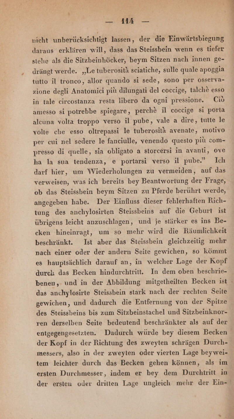 — MM 7 — ’ nicht unberücksichtigt lassen, der die Einwärtsbiegung daraus erklären will, dass das Steissbein wenn es tiefer stehe als die Sitzbeinhöcker, beym Sitzen nach innen ge- drängt werde. „Le tuberositä sciatiche, sulle quale apoggia tutto il tronco, allor quando si sede, sono per össerva- zione degli Anatomici pitı dilungati del coccige, talche&amp; esso in tale circostanza resta libero da ogni pressione. (io amesso si potrebbe spiegare, perche il coccige si porla alcuna volta iroppo verso il pube, vale a dire, tutte le volte che esso oltrepassi le tuberosita avenate, motivo per cui nel sedere le fanciulle, venendo questo pit com- presso di quelle, sia obligato a storcersi in avanti, ove ha la sua tendenza, e portarsi verso il pube.” Ich darf hier, um Wiederholungen zu vermeiden, auf das verweisen, was ich bereits bey Beantwortung der Frage, ob das Steissbein beym Sitzen zu Pferde berührt werde, angegeben habe. Der Einfluss dieser fehlerhaften Rich- tung des anchylosirten Steissbeins auf die Geburt ist übrigens leicht anzuschlagen, und je stärker es ins Be- cken hineinragt, um so mehr wird die Räumlichkeit beschränkt. Ist aber das Steissbein gleichzeitig mehr nach einer oder der andern Seite gewichen, so kömmt es hauptsächlich darauf an, in welcher Lage der Kopf durch das Becken hindurchtritt. In dem oben beschrie- benen,. und in der Abbildung mitgetheilten Becken ist das anchylosirte Steissbein stark nach der rechten Seite gewichen, und dadurch die Entfernung von der Spitze des Steissbeins bis zum Sitzbeinstachel und Sitzbeinknor- ren derselben Seite bedeutend beschränkter als auf der entgegengesetzten. Dadurch würde bey diesem Becken der Kopf in der Richtung des zweyten schrägen Durch- messers, also in der zweyten oder vierten Lage beywei- tem leichter durch das Becken gehen können, als im ersten Durchmesser, indem er bey dem Durchtritt in der ersten oder dritten Lage ungleich mehr der Ein-