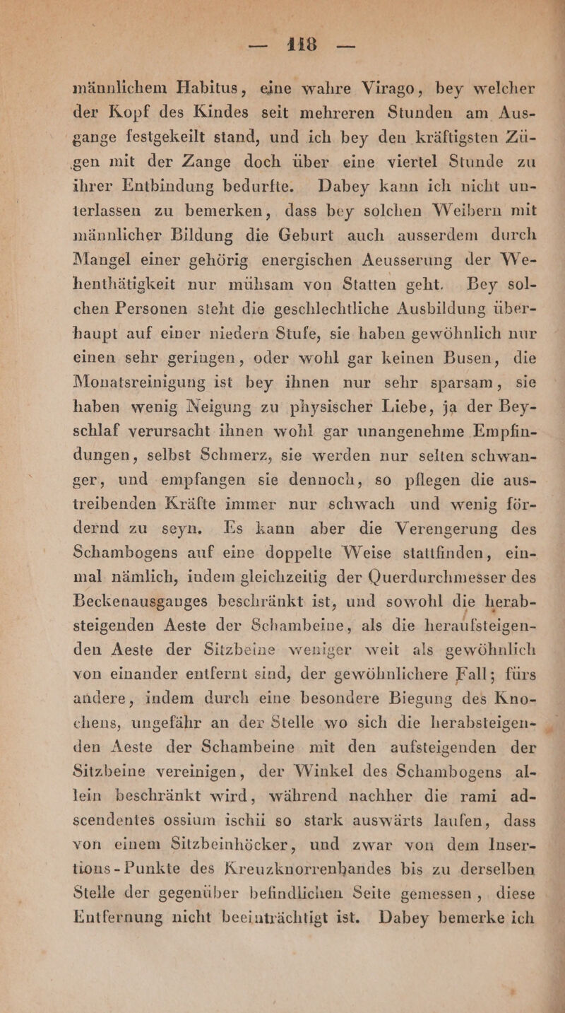 männlichem Habitus, eine wahre Virago, bey welcher der Kopf des Kindes seit mehreren Stunden am Aus- gange festgekeilt stand, und ich bey den kräftigsten Zü- ‚gen mit der Zange doch über eine viertel Stunde zu ihrer Entbindung bedurfte. Dabey kann ich nicht un- terlassen zu bemerken, dass bey solchen Weibern mit männlicher Bildung die Geburt auch ausserdem durch Mangel einer gehörig energischen Aeusserung der We- henthätigkeit nur mühsam von Statten geht. Bey sol- chen Personen steht die geschlechtliche Ausbildung über- haupt auf einer niedern Stufe, sie haben gewöhnlich nur einen sehr geringen, oder wohl gar keinen Busen, die Monatsreinigung ist bey ihnen nur sehr sparsam, sie haben wenig Neigung zu physischer Liebe, ja der Bey- schlaf verursacht ihnen wohl gar unangenehme Empfin- dungen, selbst Schmerz, sie werden nur selten schwan- ger, und empfangen sie dennoch, so pflegen die aus- treibenden Kräfte immer nur schwach und wenig för- dernd zu seyn. Es kann aber die Verengerung des Schambogens auf eine doppelte Weise stattfinden, ein- mal nämlich, indem gleichzeitig der Querdurchmesser des Beckenausganges beschränkt ist, und sowohl die herab- steigenden Aeste der Schambeine, als die heraufsteigen- den Aeste der Sitzbeine weniger weit als gewöhnlich von einander entfernt sind, der gewöhnlichere Fall; fürs andere, indem durch eine. besondere Biegung des Kno- chens, ungefähr an der Stelle wo sich die herabsteigen- den Aeste der Schambeine mit den aufsteigenden der Sitzbeine vereinigen, der Winkel des Schambogens al- lein beschränkt wird, während nachher die rami ad- scendentes ossium ischii so stark auswärts laufen, dass von einem Sitzbeinhöcker, und zwar von dem Inser- tions- Punkte des Kreuzknorrenhandes bis zu derselben Stelle der gegenüber befindlichen Seite gemessen , diese Entfernung nicht beeinträchtigt ist. Dabey bemerke ich ER: Ber