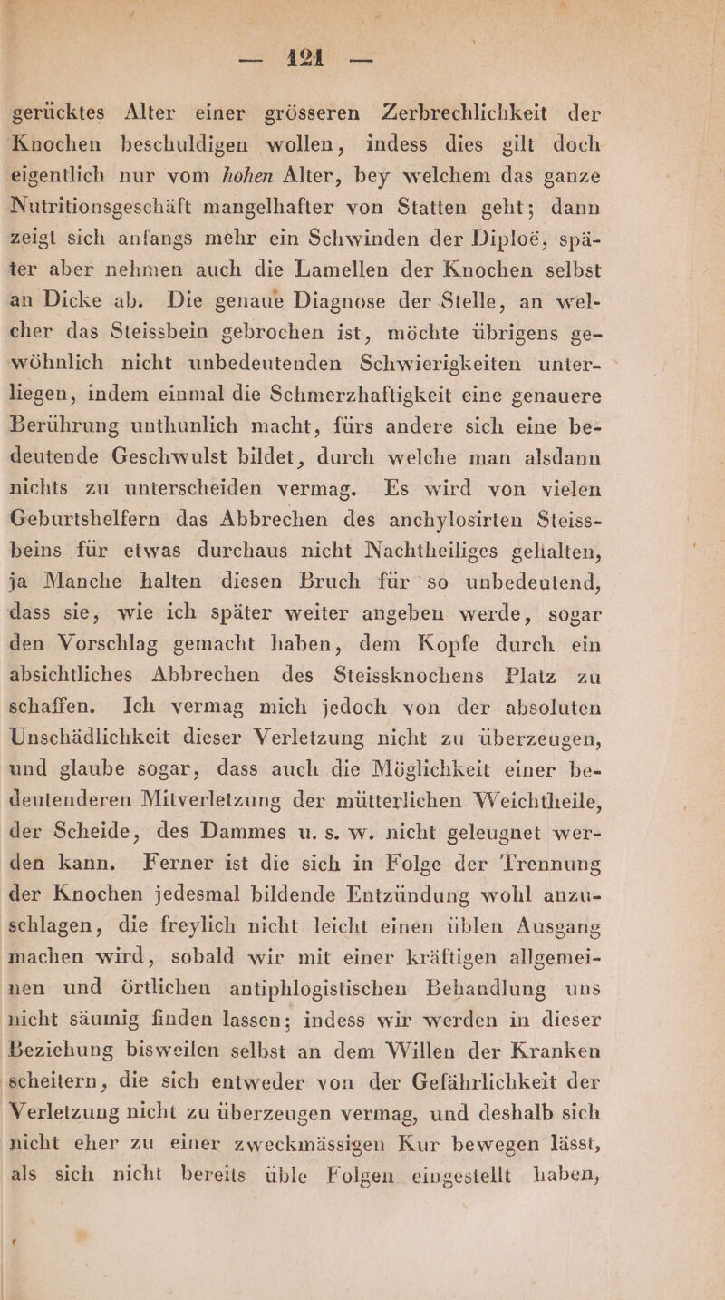 — 141 — gerücktes Alter einer grösseren Zerbrechlichkeit der Knochen beschuldigen wollen, indess dies gilt doch eigentlich nur vom hohen Alter, bey welchem das ganze Nutritionsgeschäft mangelhafter von Statten geht; dann zeigt sich anfangs mehr ein Schwinden der Diploe, spä- ter aber nehmen auch die Lamellen der Knochen selbst an Dicke ab. Die genaue Diagnose der Stelle, an wel- cher das Steissbein gebrochen ist, möchte übrigens ge- wöhnlich nicht unbedeutenden Schwierigkeiten unier- liegen, indem einmal die Schmerzhaftigkeit eine genauere Berührung unthunlich macht, fürs andere sich eine be- deutende Geschwulst bildet, durch welche man alsdann nichts zu unterscheiden vermag. Es wird von vielen Geburtshelfern das Abbrechen des anchylosirten Steiss- beins für etwas durchaus nicht Nachtheiliges gelialten, ja Manche halten diesen Bruch für so unbedeutend, dass sie, wie ich später weiter angeben werde, sogar den Vorschlag gemacht haben, dem Kopfe durch ein absichtliches Abbrechen des Steissknochens Platz zu schaffen. Ich vermag mich jedoch von der absoluten Unschädlichkeit dieser Verletzung nicht zu überzeugen, und glaube sogar, dass auch die Möglichkeit einer be- deutenderen Mitverletzung der mütterlichen Weichtheile, der Scheide, des Dammes u. s. w. nicht geleugnet wer- den kann. Ferner ist die sich in Folge der Trennung der Knochen jedesmal bildende Entzündung wohl anzu- schlagen, die freylich nicht leicht einen üblen Ausgang machen wird, sobald wir mit einer kräftigen allgemei- nen und örtlichen antiphlogistischen Behandlung uns nicht säumig finden lassen; indess wir werden in dieser Beziehung bisweilen selbst an dem Willen der Kranken ‚scheitern, die sich entweder von der Gefährlichkeit der Verletzung nicht zu überzeugen vermag, und deshalb sich nicht eher zu einer zweckmässigen Kur bewegen lässt, als sich nicht bereits üble Folgen eingestellt haben,