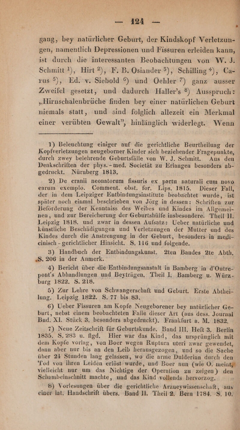 —_— 1A — gen, namentlich Depressionen und Fissuren erleiden kann, ist durch die interessanten Beobachtungen von W. ). Schmitt), Hirt ®), F. B. Osiander 3), Schilling #), Ca- rus 5), Ed. v. Siebold ©) und Oehler 7) ganz ausser Zweifel gesetzt, und dadurch Haller’s ®) Ausspruch: „Hirnschalenbrüche finden bey einer natürlichen Geburt niemals statt, und sind folglich allezeit ein Merkmal einer verübten Gewalt”, hinlänglich widerlegt. Wenn 1) Beleuchtung einiger auf die gerichtliche Beurtheilung der Kopfverletzungen neugeborner Kinder sich beziehender Fragepunkte, durch zwey belehrende Geburtsfälle von W. J. Schmitt. Aus den Denkschriften der phys.-med. Societät zu Erlangen besonders ab- gedruckt. Nürnberg 1813. 2) De cranii neonatorum fissuris ex _partu naturali cum novo earum exemplo. Comment. obst. for. Lips. 1815. Dieser Fall, der in dem Leipziger Entbindungsinstitute beobachtet wurde, ist später noch einmal beschrieben von Jörg in dessen: Schriften zur Beförderung der Kenntniss des Weibes und Kindes im Allgemei- nen, und zur Bereicherung der Geburtshülfe insbesondere. Theil U. Leipzig 1818. und zwar in dessen Aufsatz: Ueber natürliche und künstliche Beschädigungen und Verletzungen der Mutter und des Kindes durch die Anstrengung in der Geburt, besonders in medi- cinisch - gerichtlicher Hinsicht. S. 116 und folgende. «S. 206 in der Anmerk. 4) Bericht über ‚die Entbindungsanstalt in Bamberg in d’Outre- pont’s Abhandlungen und Beyträgen, Theil I: Bamberg u. Würz- burg 1822. S.218. 5) Zur Lehre von Schwangerschaft und Geburt. Erste Abthei- lung. Leipzig 1822. S. 77 bis 83. 6) Ueber Fissuren am Kopfe Neugeborener bey natürlicher Ge- burt, nebst einem beobachteten Falle dieser Art (aus dess. Journal Bnd. Xl. Stück 3. besonders abgedruckt). Frankfurt a. M. 1832. 7) Neue Zeitschrift für Geburtskunde. Band III, Heft 3. Berlin 1835. S.283 u. flgd. Hier war das Kind, das ursprünglich mit dem Kopfe vorlag, von Boer wegen Ruptura uteri zwar gewendet, dann aber nur bis an den Leib herausgezogen, und so die Sache über 24 Stunden lang gelassen, wo die arme Dulderinn durch den vielleicht nur um das Nichtige der Operation zu zeigen) den Schambeinschnitt machte, und das Kind vollends hervorzog. 8) Vorlesungen über die gerichtliche‘ Arzueywissenschaft, aus