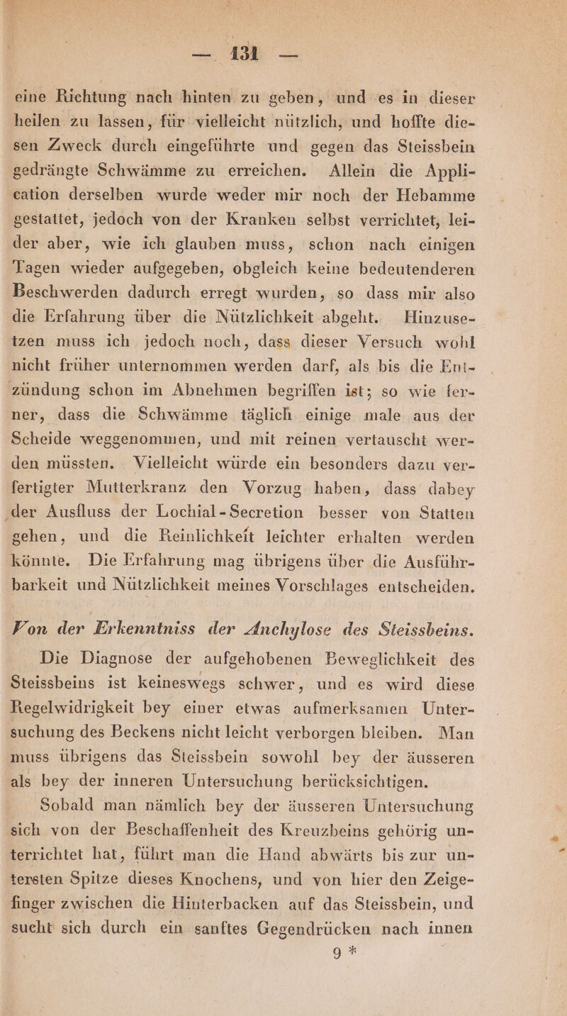 2, Fr Be . eine Richtung nach hinten zu geben, und es in dieser heilen zu lassen, für vielleicht nützlich, und hoffte die- sen Zweck durch eingeführte und gegen das Steissbein gedrängte Schwämme zu erreichen. Allein die Appli- eation derselben wurde weder mir noch der Hebamme gestattet, jedoch von der Kranken selbst verrichtet, lei- der aber, wie ich glauben muss, schon nach einigen Tagen wieder aufgegeben, obgleich keine bedeutenderen Beschwerden dadurch erregt wurden, so dass mir also die Erfahrung über die Nützlichkeit abgeht. Hinzuse- tzen muss ich jedoch noch, dass dieser Versuch wohl nicht früher unternommen werden darf, als bis die Ent- zündung schon im Abnehmen begriffen ist; so wie fer- ner, dass die Schwämme täglich einige male aus der Scheide weggenommen, und mit reinen vertauscht wer- den müssten. Vielleicht würde ein besonders dazu ver- fertigter Mutterkranz den Vorzug haben, dass dabey ‚der Ausfluss der Lochial-Secretion besser von Statten gehen, und die Reinlichkeit leichter erhalten werden könnte. Die Erfahrung mag übrigens über die Ausführ- barkeit und Nützlichkeit meines Vorschlages entscheiden. Fon der Erkenntniss der Anchylose des Steissbeins. Die Diagnose der aufgehobenen Beweglichkeit des Steissbeins ist keineswegs schwer, und es wird diese Regelwidrigkeit bey einer etwas aufmerksamen Unter- suchung des Beckens nicht leicht verborgen bleiben. Man muss übrigens das Steissbein sowohl bey der äusseren als bey der inneren Untersuchung berücksichtigen. Sobald man nämlich bey der äusseren Untersuchung sich von der Beschaffenheit des Kreuzbeins gehörig un- terrichtet hat, führt man die Hand abwärts bis zur un- tersten Spitze dieses Knochens, und von hier den Zeige- finger zwischen die Hinterbacken auf das Steissbein, und sucht sich durch ein sanftes Gegendrücken nach innen 9 *