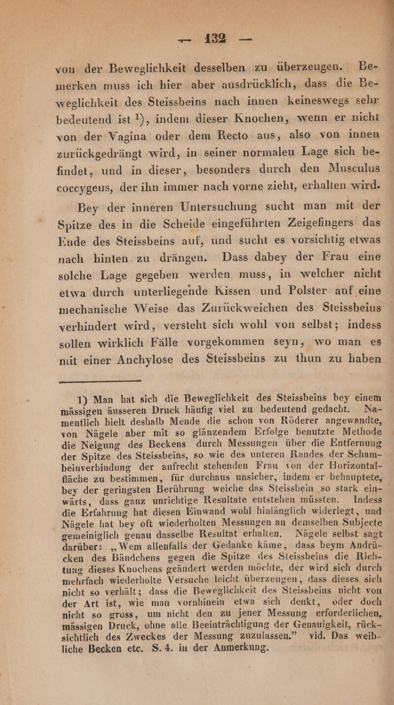 von der Beweglichkeit desselben zu. überzeugen. Be- merken muss ich hier aber ausdrücklich, dass die Be- weglichkeit des Steissbeins nach innen ‘keineswegs sehr bedeutend ist ?), indem dieser Knochen, wenn er nicht von der Vagina oder dem Recto aus, also von innen zurückgedrängt wird, in seiner normalen Lage sich be- findet, und in dieser, besonders durch den Musculus coceygeus, der ihn immer nach vorne zieht, erhalten wird. Bey der inneren Untersuchung sucht man mit der Spitze des in die Scheide eingeführten Zeigefingers das inde des Steissbeins auf, und sucht es vorsichtig etwas nach hinten. zu drängen. Dass dabey der Frau eine solche Lage gegeben werden muss, in welcher nicht etwa durch unterliegende Kissen und Polster auf eine mechanische Weise das Zurückweichen des Steissbeins verhindert wird, versteht sich wohl von selbst; indess sollen wirklich Fälle vorgekommen seyn, wo man es mit einer Anchylose des Steissbeins zu thun zu haben 1) Man hat sich die Beweglichkeit des Steissbeins bey einem mässigen äusseren Druck häufig viel zu bedeutend gedacht. Na- mentlich hielt deshalb Mende die schon von Röderer angewandte, von Nägele aber mit so glänzendem Erfolge benutzte Methode die Neigung des Beckens durch Messungen über die Entfernung der Spitze des Steissbeins, so wie des unteren Randes der Scham- beinverbindung der aufrecht stehenden Frau von der Horizontal- fläche zu bestimmen, für durchaus unsicher, indem er behauptete, bey der geringsten Berührung weiche das Steissbein ‚so stark ein- wärts, dass ganz unrichtige Resultate entstehen müssten. Indess die Erfahrung hat diesen Einwand wohl hinlänglich widerlegt, und Nägele hat bey oft wiederholten Messungen an demselben Subjecte gemeiniglich genau dasselbe Resultat erhalten. Nägele selbst sagt darüber: „Wem allenfalls der Gedanke käme, dass beym Andrü- cken des Bändchens gegen die Spitze des Steissbeins die Rich- tung dieses Knochens geändert werden möchte, der wird sich durch mehrfach wiederholte Versuche leicht überzeugen, dass dieses sich nicht so verhält; dass die Beweglichkeit des Steissbeins nicht von der Art ist, wie man vornhinein etwa sich denkt, oder doch nicht so gross, um nicht den zu jener Messung erforderlichen, mässigen Druck, ohne alle Beeinträchtigung der Genauigkeit, rück- sichtlich des Zweckes der Messung zuzulassen.” vid. Das weib- liche Becken etc. $.4. iu der Anmerkung.