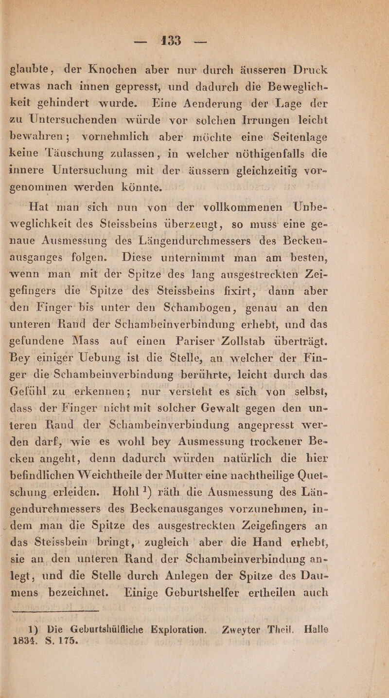 — 1535 — glaubte, der Knochen aber nur durch äusseren Druck etwas nach innen gepresst, und dadurch die Beweglich- keit gehindert wurde. Eine Aenderung der Lage der zu Untersuchenden würde vor solchen Irrungen leicht bewahren; vornehmlich aber möchte eine Seitenlage keine Täuschung zulassen, in welcher nöthigenfalls die innere Untersuchung mit der äussern gleichzeitig vor- genommen werden könnte. Hat man sich vun von der vollkommenen Unhe- . weglichkeit des Steissbeins überzeugt, so muss eine ge- naue Ausmessung des Längendurchmessers des Becken- ausganges folgen. Diese unternimmt man am besten, wenn man mit der Spitze des lang ausgestreckten Zei- gefingers die Spitze des Steissbeins fixirt, dann aber den Finger bis unter den Schambogen, genau an den unteren Rand der Schambeinverbindung erhebt, und das gefundene Mass auf einen Pariser Zollstab überträgt. Bey einiger Uebung ist die Stelle, an welcher der Fin- ger die Schambeinverbindung 'berührte, leicht durch das Gefühl zu erkennen; nur versieht es sich von selbst, dass der Finger nicht mit solcher Gewalt gegen den un- teren Band der Schambeinverbindung angepresst wer- den darf, ‘wie es wohl bey Ausmessung trockener Be- cken angeht, denn dadurch würden natürlich die hier befindlichen Weichtheile der Mutter eine nachtheilige Quet- schung erleiden. Hohl?!) räth die Ausmessung des Län- gendurehmessers des Beckenausganges vorzunehmen, in- dem man die Spitze des ausgestreckien Zieigefingers an das Steissbein bringt, zugleich aber die Hand erhebt, ‚sie an. den unteren Rand. der Schambeinverbindung an- lest, und die Stelle durch Anlegen der Spitze des Dau- mens. bezeichnet. Einige Geburtshelfer ertheilen auch 1) Die Geburtshülfliche Exploration. _ Zweyter Theil, Halle 1834. S. 175.