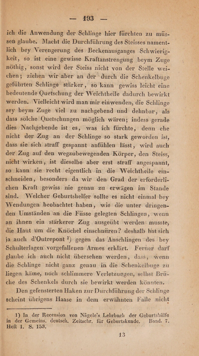 ich die Anwendung der Schlinge hier fürchten zu müs- sen glaube. Macht die Durchführung des Steisses nament- lich bey Verengerung des Beckenausganges Schwierig- keit, so ist eine gewisse Kraftanstrengung beym Zuge nöthig, sonst wird der Sieiss nicht von der Stelle wei- chen; ziehen wir aber an der ‘durch die Schenkelbuse geführten Schlinge stärker, so kann gewiss leicht eine bedeutende Quetschung der Weichtheile dadurch bewirkt werden. Vielleicht wird man mir einwenden, die Schlinge sey beym Zuge viel zu nachgebend und dehnbar, als dass solche Quetschungen möglich wären; indess gerade dies Nachgebende ist es, was ich fürchte, denn che nicht der Zug an der Schlinge so stark geworden ist, dass sie'sich straff gespannt anfühlen lässt, wird auch der Zug: auf: den wegzubewegenden Körper, den Steiss, nicht wirken, ist dieselbe aber erst straff angespannt, so kann sie recht eigentlich in die Weichtheile ein- schneiden, besonders da wir den Grad der erforderli- chen Kraft gewiss nie genau zu erwägen im Stande sind. Welcher ‚Geburtshelfer sollte es nicht einmal bey Wendungen beobachtet haben, wie die unter dringen- den Umständen an die Füsse gelegten Schlingen , wenn an ihnen ein stärkerer Zug ausgeübt werden: musste, die Haut um die Knöchel einschnüren? deshalb hat sich ja auch d’Outrepont !) gegen . das Anschlingen 'des bey Schüulterlagen .vorgefallenen Armes erklärt. Ferner darf glaube ich auch nicht übersehen werden, dass, wenn die Schlinge nicht ganz genau in die Schenkelbuge zu liegen käme, noch schlimmere Verletzungen, selbst Brü- che des Schenkels durch sie bewirkt werden könnten. | Den gefensterten Haken zur Durchführung der Schlinge scheint übrigens Haase in dem erwähnten Falle nicht 1) In der Recension von Nägele’s Lehrbuch der Geburtshülfe in der Gemeins. deutsch. Zeitschr, für Geburtskunde. Band. 7. Heft 1. 8. 153. 13