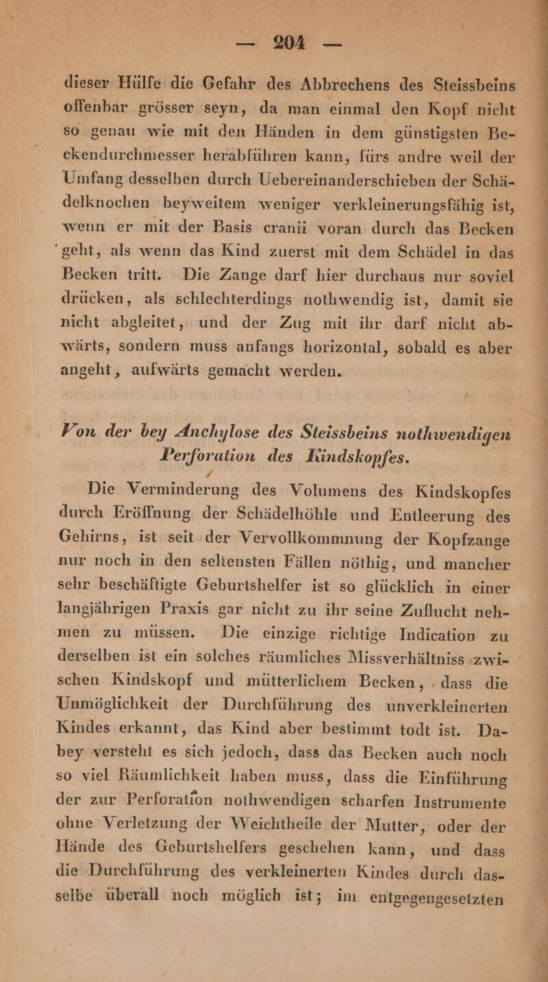 dieser Hülfe die Gefahr des Abbrechens des Steissbeins offenbar grösser seyn, da man einmal den Kopf nicht so genau wie mit den Händen in dem günstigsten Be- ckendurchmesser herabführen kann, fürs andre weil der Umfang desselben durch Uebereinanderschieben der Schä- delknochen 'beyweitem weniger verkleinerungsfähig ist, wenn er mit der Basis cranii voran durch das Becken “geht, als wenn das Kind zuerst mit dem Schädel in das Becken tritt. Die Zange darf hier durchaus nur soviel drücken, als schlechterdings nothwendig ist, damit sie nicht abgleitet, und der Zug mit ihr darf nicht ab- wärts, sondern muss anfangs horizontal, sobald es aber angeht, aufwärts gemacht werden. Fon der bey Anchylose des Steissbeins nothwendigen Perforation des KRindskopfes. , Die Verminderung des Volumens des Kindskopfes durch Eröffnung der Schädelhöhle und Entleerung des nur noch in den seltensten Fällen nöthig, und mancher sehr beschäftigte Geburtshelfer ist so glücklich in einer langjährigen Praxis gar nicht zu ihr seine Zuflucht neh- men zu müssen. Die einzige richtige Indication zu derselben ist ein solches räumliches Missverhältniss »zwi- schen Kindskopf und mütterlichem Becken, . dass die Unmöglichkeit der Durchführung des unverkleinerten Kindes erkannt, das Kind aber bestimmt todt ist. Da- bey versteht es sich jedoch, dass das Becken auch noch so viel Räumlichkeit haben muss, dass die Einführung der zur Perforation nothwendigen scharfen Instrumente ohne Verletzung der Weichtheile der Mutter, oder der Hände des Geburtshelfers geschehen kann, und dass die Durchführung des verkleinerten Kindes durch das- selbe überall noch möglich ist; im entgegengesetzten nel nn er nn a a u 1 Fe a