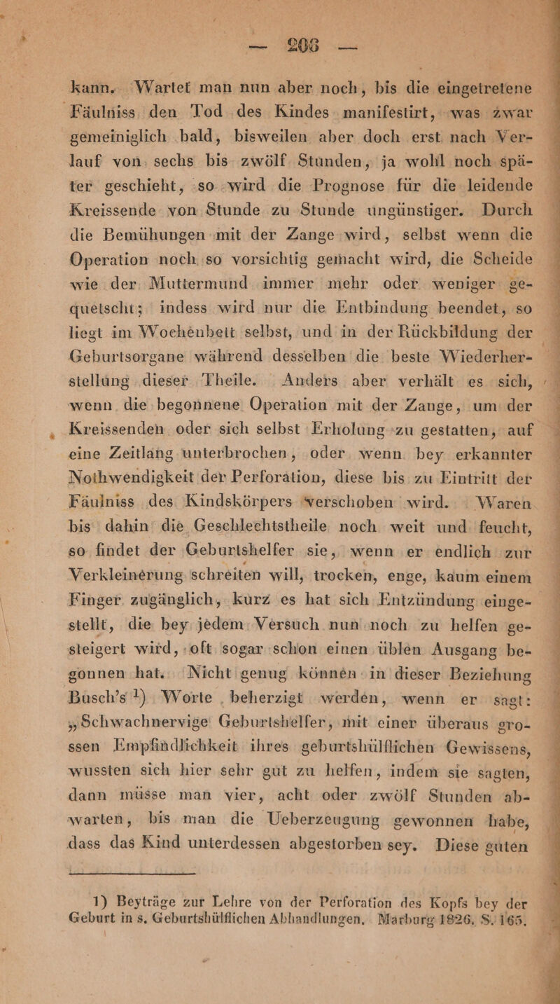 BR r — 2105 — kann. Wartet man nun aber noch, bis die eingeiretene Fäulniss, den Tod des Kindes manifestirt, was zwar gemeiniglich ‚bald, bisweilen aber doch erst nach Ver- lauf von: sechs bis zwölf. Stunden, ja wohl noch spä- ter geschieht, :so :wird die Prognose für die leidende Kreissende von Stunde zu Stunde ungünstiger. Durch die Bemühungen mit der Zange wird, selbst wenn die Operation noch.‚so vorsichtig gemacht wird, die Scheide wie der. Muttermund immer mehr oder weniger ge- queischt; indess wird nur die Entbindung beendet, so liegt im Wochenbeit selbst, und in der Rückbildung der Geburtsorgane während desselben die beste Wiederher- stellung dieser Theile. Anders aber verhält es sich, wenn. die, begonnene Operation mit der Zange, um. der Kreissenden. oder sich selbst Erholung zu gestatten, auf eine Zeitlang unterbrochen, ‘oder. wenn. bey erkannter Noihwendigkeit der Perforation, diese bis zu Eintritt der Fäulniss des Kindskörpers verschoben wird. : Waren bis dahin‘ die Geschlechtstheile noch weit und feucht, so findet der Geburtshelfer sie, wenn er endlich zur Verkleinerung schreiten will, trocken, e enge, kaum einem Finger. zugänglich, kurz es hat sich Entzündung einge- stellt, die bey jedem: Versuch nun noch zu helfen ge- steigert wird, «oft: sogar schon einen 'üblen Ausgang be- gonnen hat. Nicht genug können in dieser Beziehung Busch’s 1) Worte , beherzigt werden, wenn er sagt: „ Schwachnervige' Geburtshelfer, mit einer überaus gsro- ssen Empfindlichkeit ihres geburtshülflichen Gewissens, wussten sich hier sehr gut zu helfen, indem sie sagten, dann müsse man vier, acht oder zwölf Stunden ab- warten, bis man die Weberzeugung gewonnen habe, dass das Kind unterdessen abgestorben sey. Diese guten 1) Beyträge zur Lehre von der Perforation des Kopfs bey der Geburt in s, Geburtshülflichen Abhandlungen, Marburg 1826, 8.165.