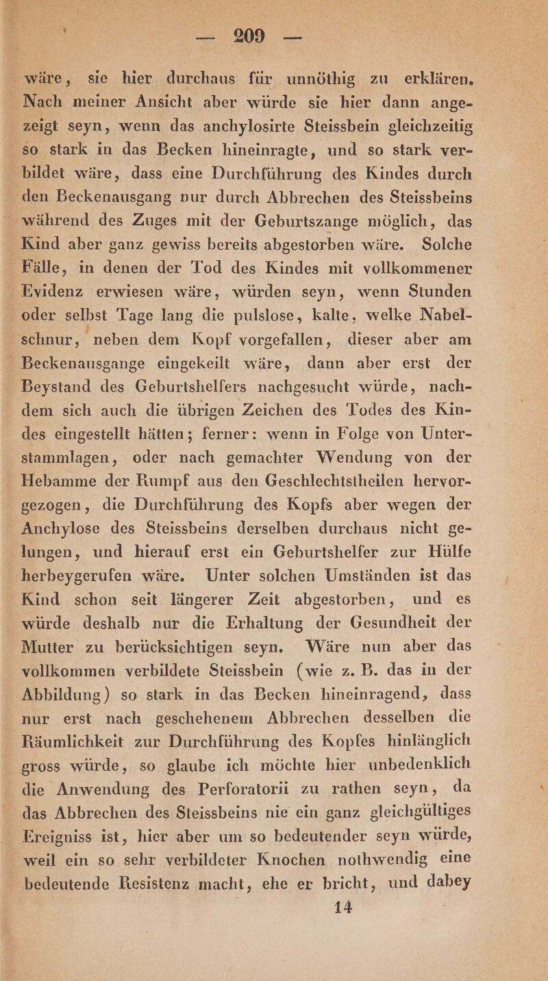 _ wäre, sie hier durchaus für unnöthig zu erklären. Nach meiner Ansicht aber würde sie hier dann ange- zeigt seyn, wenn das anchylosirte Steissbein gleichzeitig so stark in das Becken hineinragte, und so stark ver- bildet wäre, dass eine Durchführung des Kindes durch ‚den Beckenausgang »ur durch Abbrechen des Steissbeins _ während des Zuges mit der Geburtszange möglich, das Kind aber ganz gewiss bereits abgestorben wäre. Solche Fälle, in denen der Tod des Kindes mit vollkommener Evidenz erwiesen wäre, würden seyn, wenn Stunden oder selbst Tage lang die pulslose, kalte, welke Nabel- schnur, neben dem Kopf vorgefallen, dieser aber am _ Beckenausgange eingekeilt wäre, dann aber erst der - Beystand des Geburtshelfers nachgesucht würde, nach- dem sich auch die übrigen Zeichen des Todes des Kin- des eingestellt hätten; ferner: wenn in Folge von Unter- stammlagen, oder nach gemachter Wendung von der Hebamme der Rumpf aus den Geschlechistheilen hervor- gezogen, die Durchführung des Kopfs aber wegen der Anchylose des Steissbeins derselben durchaus nicht ge- lungen, und hierauf erst ein Geburtshelfer zur Hülfe ‚herbeygerufen wäre. Unter solchen Umständen ist das Kind schon seit längerer Zeit abgestorben, und es würde deshalb nur die Erhaltung der Gesundheit der Mutter zu berücksichtigen seyn. Wäre nun aber das vollkommen verbildete Steissbein (wie z. B. das in der Abbildung) so stark in das Becken hineinragend, dass nur erst nach geschehenem Abbrechen desselben die _Räumlichkeit zur Durchführung des Kopfes hinlänglich gross würde, so glaube ich möchte hier unbedenklich die Anwendung des Perforatorii zu rathen seyn, da das Abbrechen des Steissbeins nie ein ganz gleichgültiges Ereigniss ist, hier aber um so bedeutender seyn würde, _ weil ein so sehr verbildeter Knochen notihwendig eine bedeutende Resistenz macht, ehe er bricht, und dabey 14