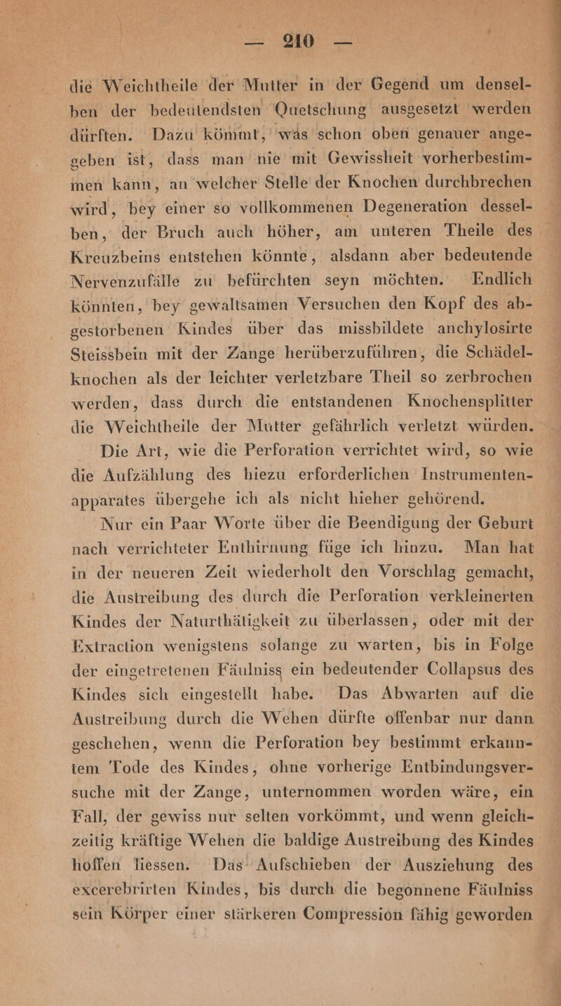 die Weichtheile der Mutter in der Gegend um densel- ben der bedeutendsten Quetschung ausgesetzt ‘werden dürften. Dazu kömmt,' was'schon oben genauer ange- geben ist, dass man nie mit Gewissheit vorherbestim- inen kann, an welcher Stelle der Knochen durchbrechen wird, bey einer so vollkommenen Degeneration dessel- ben, der Bruch auch höher, am unteren Theile des Nervenzufälle zu befürchten seyn möchten. Endlich könnten, bey gewaltsamen Versuchen den Kopf des ab- gestorbenen Kindes über das missbildete anchylosirte Steissbein mit der Zange herüberzuführen, die Schädel- knochen als der leichter verletzbare Theil so zerbrochen werden, dass durch die entstandenen Knochensplitter Die Art, wie die Perforation verrichtet wird, so wie die Aufzählung des hiezu erforderlichen Instrumenten- apparates übergehe ich als nicht hieher gehörend. Nur ein Paar Worte über die Beendigung der Geburt nach verrichteter Enthirnung füge ıch hinzu. Man hat in der neueren Zeit wiederholt den Vorschlag gemacht, die Austreibung des durch die Perforation verkleinerten Kindes der Naturthätigkeit zu überlassen, oder mit der Extraction wenigstens solange zu warten, bis in Folge der eingetretenen Fäulniss ein bedeutender Collapsus des Kindes sich eingestellt habe. Das Abwarten auf die geschehen, wenn die Perforation bey bestimmt erkann- iem Tode des Kindes, ohne vorherige Entbindungsver- suche mit der Zange, unternommen worden wäre, ein Fall, der gewiss nur selten vorkömmt, und wenn gleich- zeitig kräftige Wehen die baldige Austreibung des Kindes hoffen liessen. Das’ Aufschieben der Ausziehung des excerebrirten Kindes, bis durch die begonnene Fäulniss sein Körper einer stärkeren Compression fähig geworden