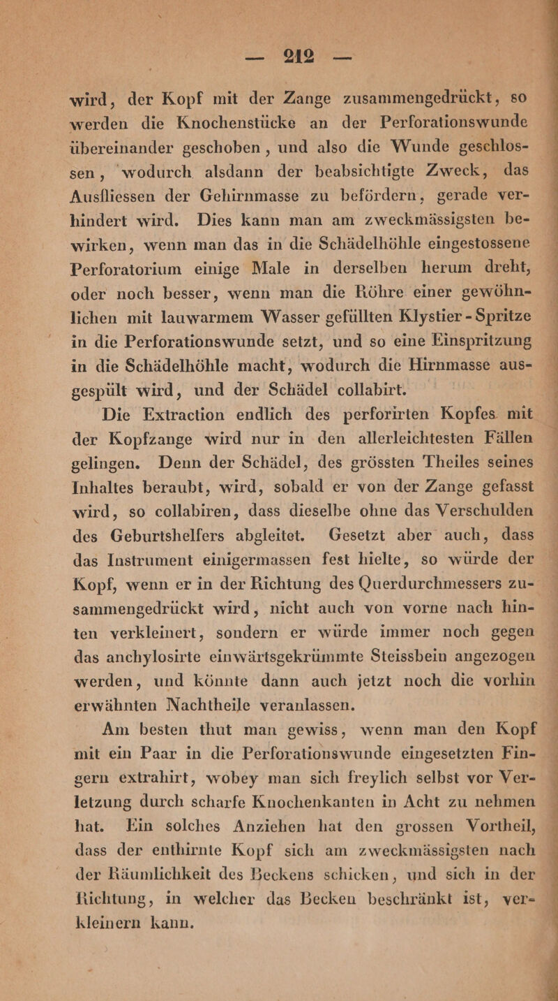 — 12 — wird, der Kopf mit der Zange zusammengedrückt, so werden die Knochenstücke an der Perforationswunde übereinander geschoben , und also die Wunde geschlos- sen, wodurch alsdann der beabsichtigte Zweck, das Ausfliessen der Gehirnmasse zu befördern, gerade ver- hindert wird. Dies kann man am zweckmässigsten be- wirken, wenn man das in die Schädelhöhle eingestossene Perforatorium einige Male in derselben herum dreht, oder noch besser, wenn man die Röhre einer gewöhn- lichen mit lauwarmem Wasser gefüllten Klystier - Spritze in die Perforationswunde setzt, und so eine Einspritzung in die Schädelhöhle macht, wodurch die Hirnmasse aus- gespült wird, und der Schädel collabirt. Die Extraction endlich des perforirten Kopfes mit der Kopfzange wird nur in den allerleichtesten Fällen gelingen. Deun der Schädel, des grössten Theiles seines Inhaltes beraubt, wird, sobald er von der Zange gefasst wird, so collabiren, dass dieselbe ohne das Verschulden des Geburtshelfers abgleitet. Gesetzt aber auch, dass das Instrument einigermassen fest hielie, so würde der Kopf, wenn er in der Richtung des Querdurchmessers zu- sammengedrückt wird, nicht auch von vorne nach hin- ten verkleinert, sondern er würde immer noch gegen das anchylosirte einwärtsgekrümmte Steissbein angezogen werden, und könnte dann auch jetzt noch die vorhin erwähnten Nachtheile veranlassen. Am besten thut man gewiss, wenn man den Kopf mit ein Paar in die Perforationswunde eingesetzten Fin- gern extrahirt, wobey man sich freylich selbst vor Ver- letzung durch scharfe Knochenkanten in Acht zu nehmen hat. Ein solches Anziehen hat den grossen Vortheil, dass der enthirnte Kopf sich am zweckmässigsten nach der Käumlichkeit des Beckens schicken, und sich in der Richtung, in welcher das Becken beschränkt ist, ver- kleinern kann. u Fe a a Uns,