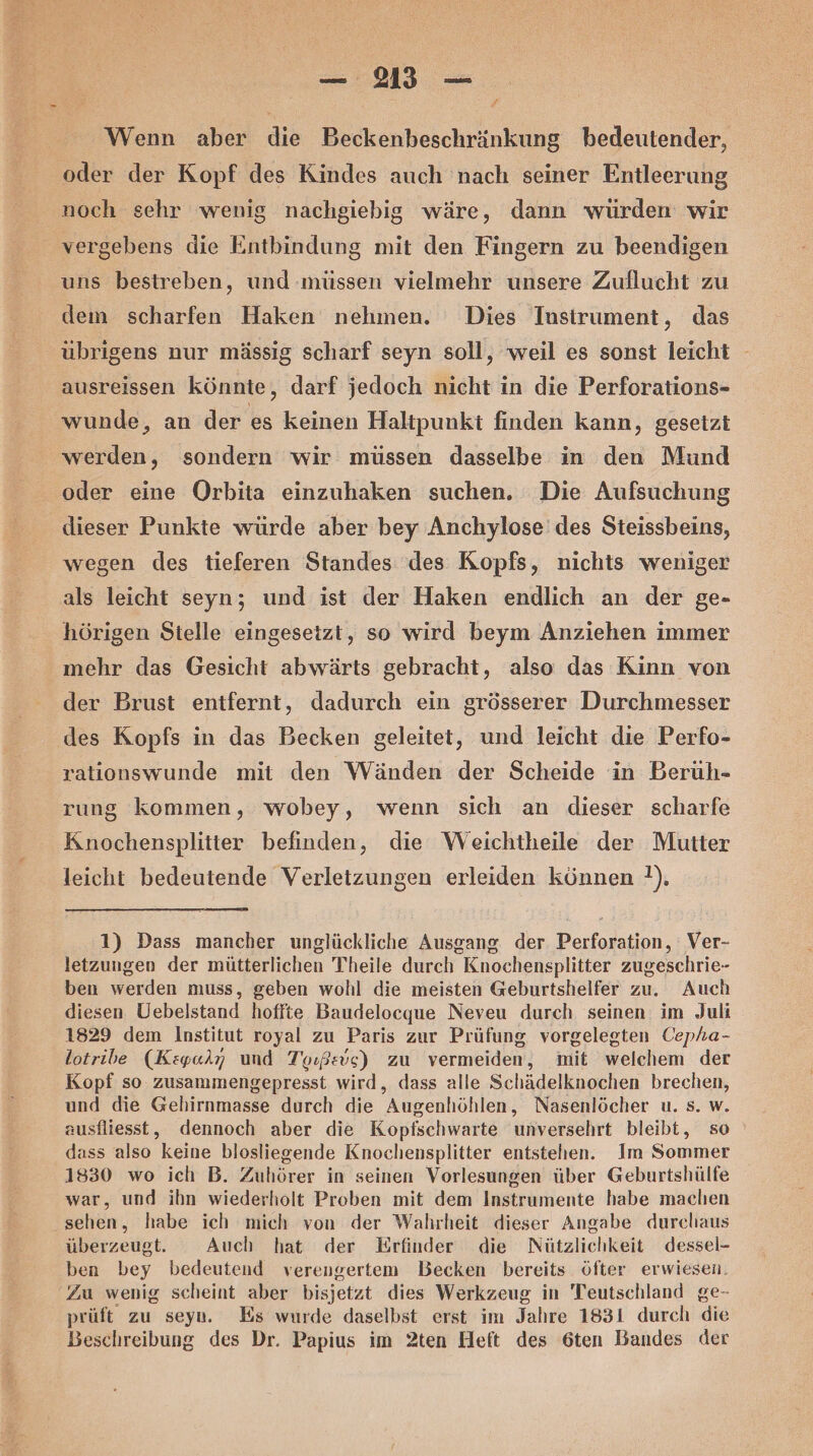 f Wenn aber die Beckenbeschränkung bedeutender, ‘oder der Kopf des Kindes auch nach seiner Entleerung noch sehr wenig nachgiebig wäre, dann würden: wir vergebens die Entbindung mit den Fingern zu beendigen uns bestreben, und müssen vielmehr unsere Zuflucht zu dem scharfen Haken nehmen. Dies Instrument, das übrigens nur mässig scharf seyn soll, weil es sonst leicht - ausreissen könnte, darf jedoch nicht in die Perforations- wunde, an der es keinen Haltpunki finden kann, gesetzt werden, sondern wir müssen dasselbe in den Mund oder eine Orbita einzuhaken suchen. Die Aufsuchung dieser Punkte würde aber bey Anchylose' des Steissbeins, wegen des tieferen Standes des Kopfs, nichts weniger als leicht seyn; und ist der Haken endlich an der ge- hörigen Stelle eingesetzt, so wird beym Anziehen immer mehr das Gesicht abwärts gebracht, also das Kinn von der Brust entfernt, dadurch ein grösserer Durchmesser des Kopfs in das Becken geleitet, und leicht die Perfo- rationswunde mit den Wänden der Scheide in Berüh- rung kommen, wobey, wenn sich an dieser scharfe Knochensplitter befinden, die Weichtheile der Mutter leicht bedeutende Verletzungen erleiden können }). 1) Dass mancher unglückliche Ausgang der Perforation, Ver- letzungen der mütterlichen Theile durch Knochensplitter zugeschrie- ben werden muss, geben wohl die meisten Geburtshelfer zu. Auch diesen Uebelstand hoffte Baudelocque Neveu durch seinen im Juli 1829 dem Institut royal zu Paris zur Prüfung, vorgelegten Cepha- lotribe (Kzyalry und Toıßevs) zu vermeiden, mit welchem der Kopf so zusammengepresst wird, dass alle Schädelknochen brechen, und die Gehirnmasse durch die Augenhöhlen, Nasenlöcher u. s. w. ausfliesst, dennoch aber die Kopfschwarte unversehrt bleibt, so dass also keine blosliegende Knochensplitter entstehen. Im Sommer 1830 wo ich B. Zuhörer in seinen Vorlesungen über Geburtshülfe war, und ihn wiederholt Proben mit dem Instrumente habe maclhıen sehen, habe ich mich von der Wahrheit dieser Angabe durchaus überzeugt. Auch hat der Erfinder die Nützlichkeit dessel- ben bey bedeutend verengertem Becken bereits öfter erwiesen. Zu wenig scheint aber bisjetzt dies Werkzeug in Teutschland ge- prüft zu seyn. Es wurde daselbst erst im Jahre 1831 durch die Beschreibung des Dr. Papius im 2ten Heft des 6ten Bandes der