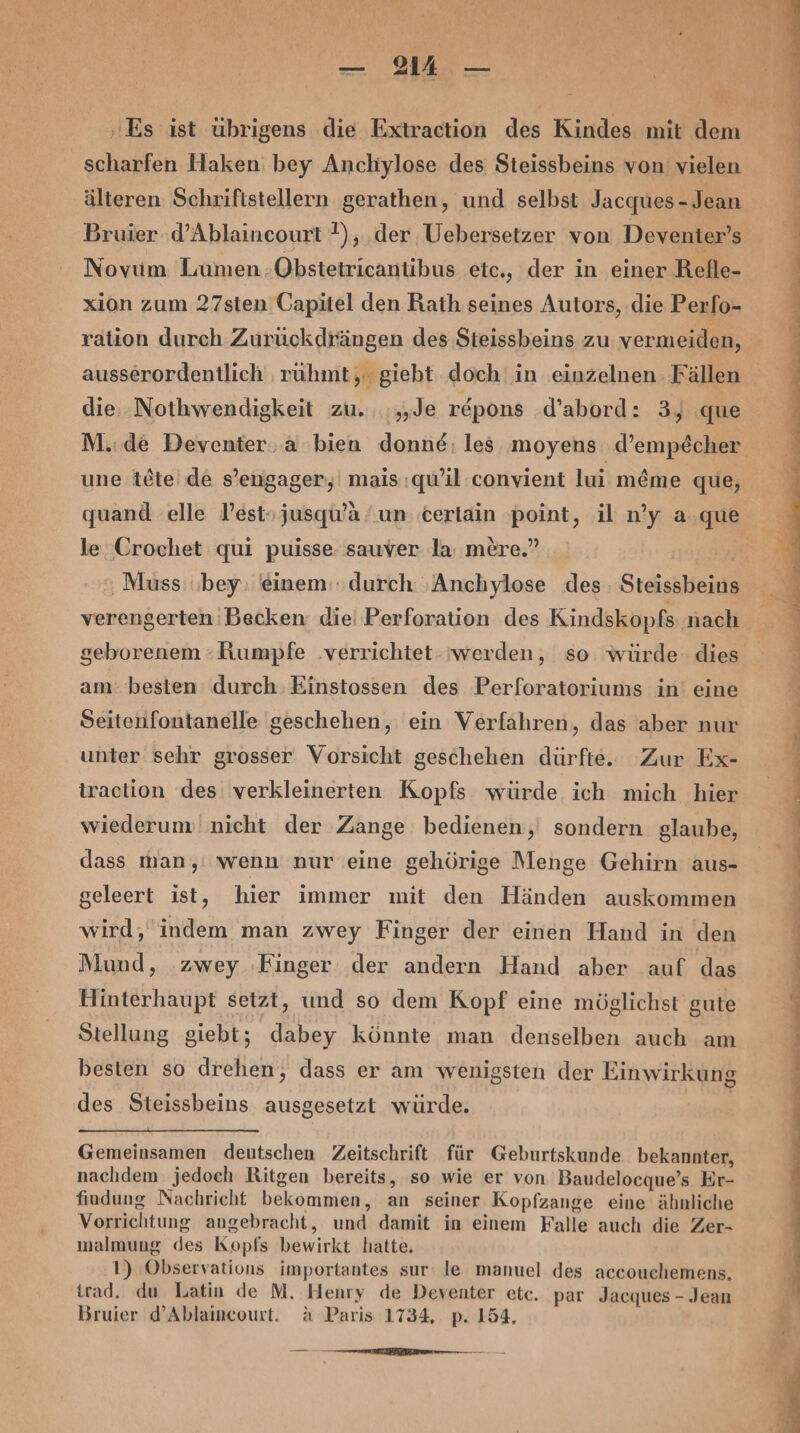 Es ist übrigens die Extraction des Kindes mit dem scharfen Haken: bey Anchylose des Steissbeins von vielen älteren Schriftstellern gerathen, und selbst Jacques - Jean Bruier ‚d’Ablaincourt }), der Uebersetzer von Deventer’s Novum Lumen ‚Obstetricantibus etc., der in einer Refle- xion zum 27sten Capitel den Rath seines Autors, die Perfo- ration durch Zurückdrängen des Steissbeins zu vermeiden, ausserordentlich rüuhmt, giebt doch in einzelnen Fällen die. Nothwendigkeit zu. .„,Je r&amp;pons .d’abord: 3, que M.:de Deventer. a bien donne: les moyens d’empecher une tete de s’engager, mais:qu’il convient lui m&amp;me que, quand elle Pestojusqu'a un terlain point, il n’y a.que le Crochet qui puisse sauver la: mere.” | ‚ Muss bey einem: durch ‚Anchylose des Steissbeins verengerten'Becken die Perforation des Kindskopfs nach geborenem -hKumpfe ‚verrichtet. werden, so. würde dies am: besten durch Einstossen des Perforatoriums in’ eine Seitenfontanelle geschehen, ein Verfähren, das aber nur unter sehr grosser Vorsicht geschehen dürfte. Zur Ex- traclion des verkleinerten Kopfs würde. ich mich hier wiederum nicht der Zange bedienen, sondern glaube, dass man,' wenn nur eine gehörige Menge Gehirn aus- geleert ist, hier immer mit den Händen auskommen wird; indem man zwey Finger der einen Hand in den Mund, .zwey Finger der andern Hand aber auf das Hinterhaupt setzt, und so dem Kopf eine möglichst gute Stellung giebt; dabey könnte man denselben auch am besten so drehen, dass er am wenigsten der Einwirkung des Steissbeins ausgesetzt würde. | Gemeinsamen deutschen Zeitschrift für Geburtskunde bekannter, nachdem jedoch Ritgen bereits, so wie er von Baudelocque’s Er- findung Nachricht bekommen, an seiner Kopfzange eine ähnliche Vorrichtung angebracht, und damit in einem Falle auch die Zer- malmung des Kopfs bewirkt hatte. 1) Observations importantes sur le manuel des accouchemens, trad. du Latin de M. Henry de Deventer etc. par Jacques - Jean Bruier d’Ablaincourt. a Paris 1734, p. 154. nn