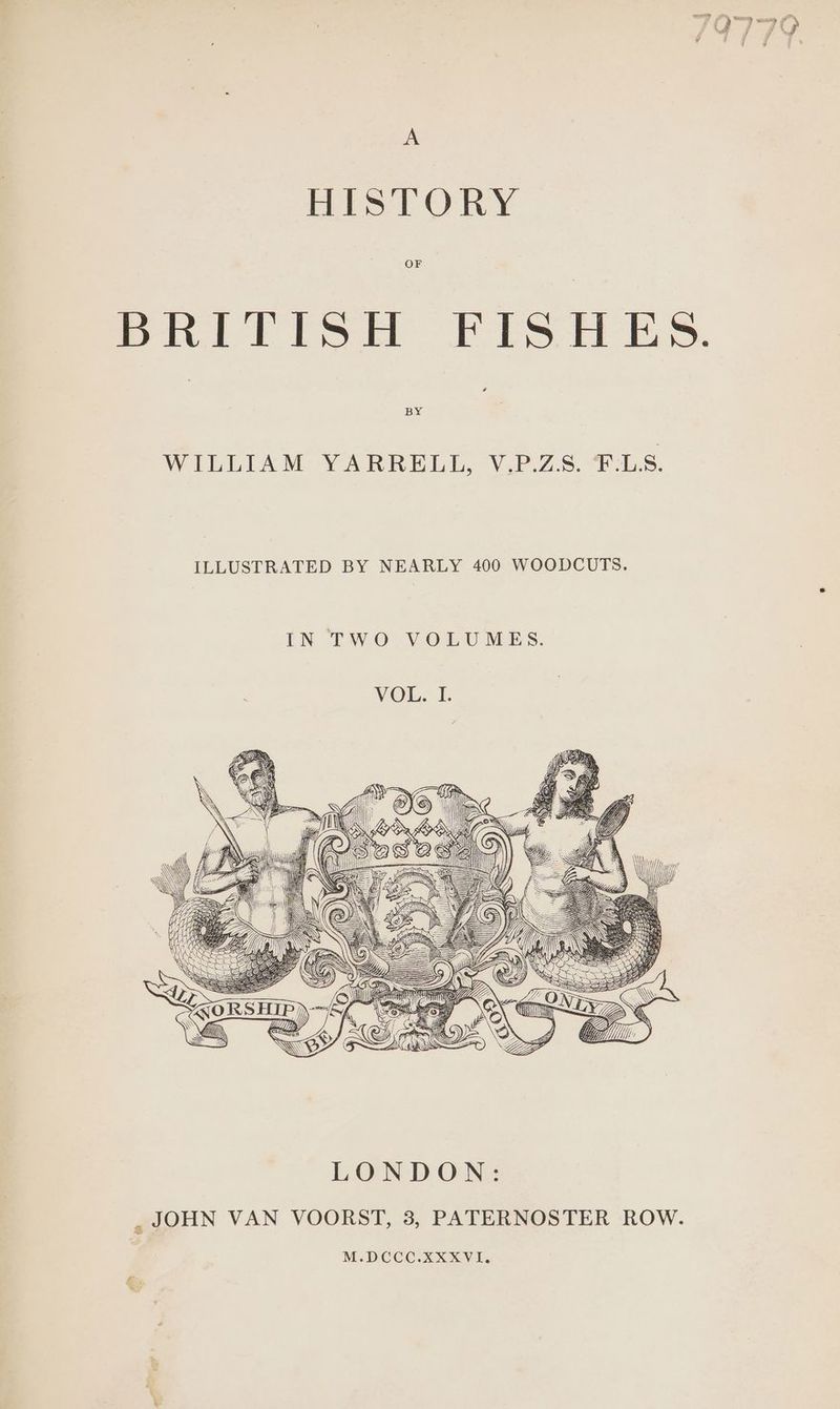 HISTORY Spillet PES es. WILLIAM YARRELL, V.P.Z8. €:L38. ILLUSTRATED BY NEARLY 400 WOODCUTS. IN TWO VOLUMES. HT} HH SE ORS HIP) tN LYZ AN eN sa Gi. ) LONDON: , JOHN VAN VOORST, 3, PATERNOSTER ROW. M.DCCC.XXXVI.