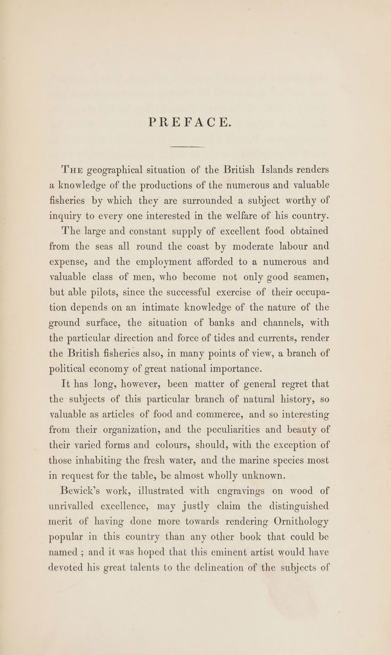 PREFACE. THE geographical situation of the British Islands renders a knowledge of the productions of the numerous and valuable fisheries by which they are surrounded a subject worthy of inquiry to every one interested in the welfare of his country. The large and constant supply of excellent food obtained from the seas all round the coast by moderate labour and expense, and the employment afforded to a numerous and valuable class of men, who become not only good seamen, but able pilots, since the successful exercise of their occupa- tion depends on an intimate knowledge of the nature of the ground surface, the situation of banks and channels, with the particular direction and force of tides and currents, render the British fisheries also, in many points of view, a branch of political economy of great national importance. It has long, however, been matter of general regret that the subjects of this particular branch of natural history, so valuable as articles of food and commerce, and so interesting from their organization, and the peculiarities and beauty of their varied forms and colours, should, with the exception of those inhabiting the fresh water, and the marine species most in request for the table, be almost wholly unknown. Bewick’s work, illustrated with engravings on wood of unrivalled excellence, may justly claim the distinguished merit of haying done more towards rendering Ornithology popular in this country than any other book that could be named ; and it was hoped that this eminent artist would have devoted his great talents to the delineation of the subjects of