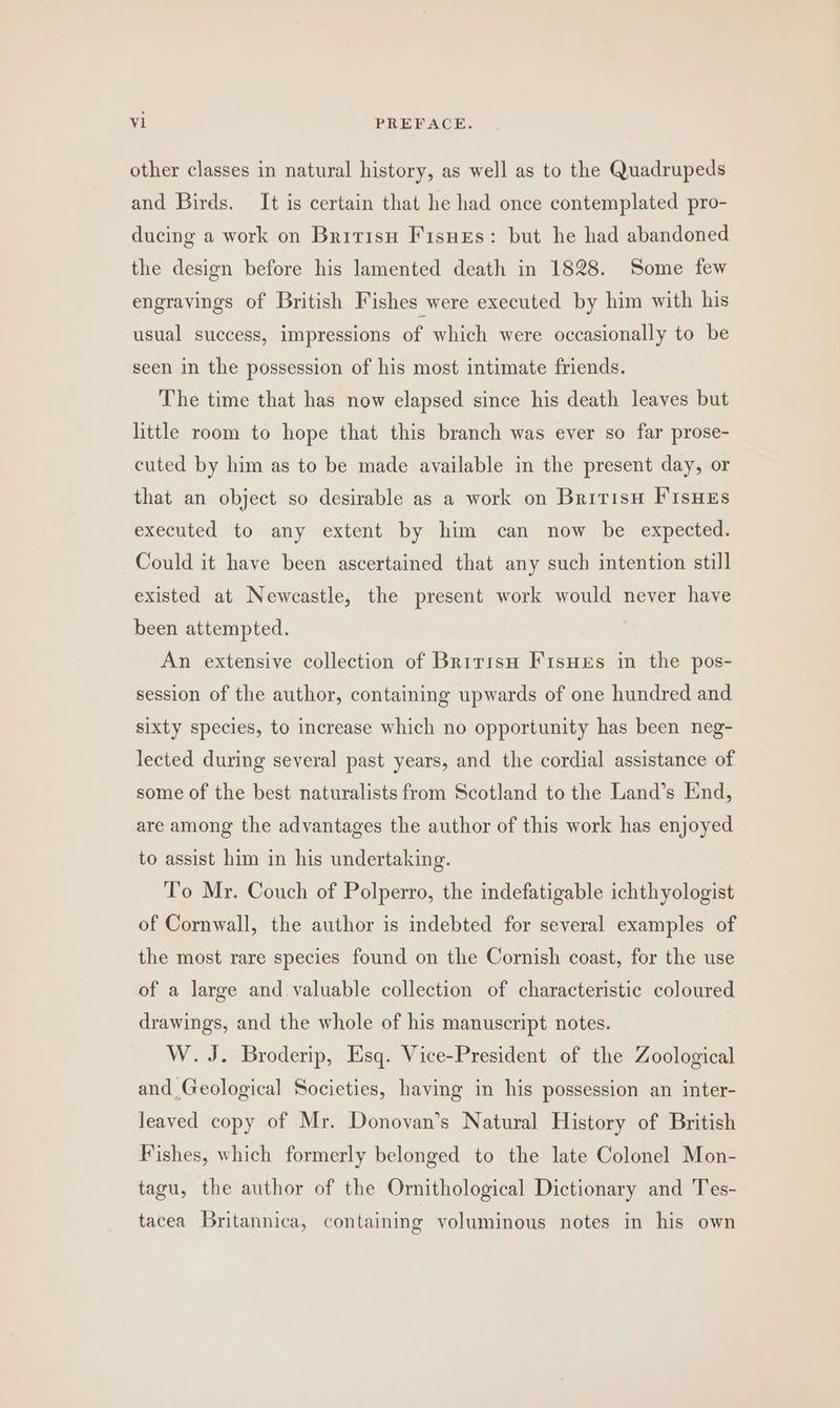 other classes in natural history, as well as to the Quadrupeds and Birds. It is certain that he had once contemplated pro- ducing a work on Bririsu Fisues: but he had abandoned the design before his lamented death in 1828. Some few engravings of British Fishes were executed by him with his usual success, impressions of which were occasionally to be seen in the possession of his most intimate friends. The time that has now elapsed since his death leaves but little room to hope that this branch was ever so far prose- cuted by him as to be made available in the present day, or that an object so desirable as a work on Britisu FisHEs executed to any extent by him can now be expected. Could it have been ascertained that any such intention still existed at Newcastle, the present work would never haye been attempted. | An extensive collection of Bririsu FisHes in the pos- session of the author, containing upwards of one hundred and sixty species, to increase which no opportunity has been neg- lected during several past years, and the cordial assistance of some of the best naturalists from Scotland to the Land’s End, are among the advantages the author of this work has enjoyed to assist him in his undertaking. To Mr. Couch of Polperro, the indefatigable ichthyologist of Cornwall, the author is indebted for several examples of the most rare species found on the Cornish coast, for the use of a large and. valuable collection of characteristic coloured drawings, and the whole of his manuscript notes. W. J. Broderip, Esq. Vice-President of the Zoological and Geological Societies, having in his possession an inter- leaved copy of Mr. Donovan’s Natural History of British Fishes, which formerly belonged to the late Colonel Mon- tagu, the author of the Ornithological Dictionary and Tes- tacea Britannica, containing voluminous notes in his own