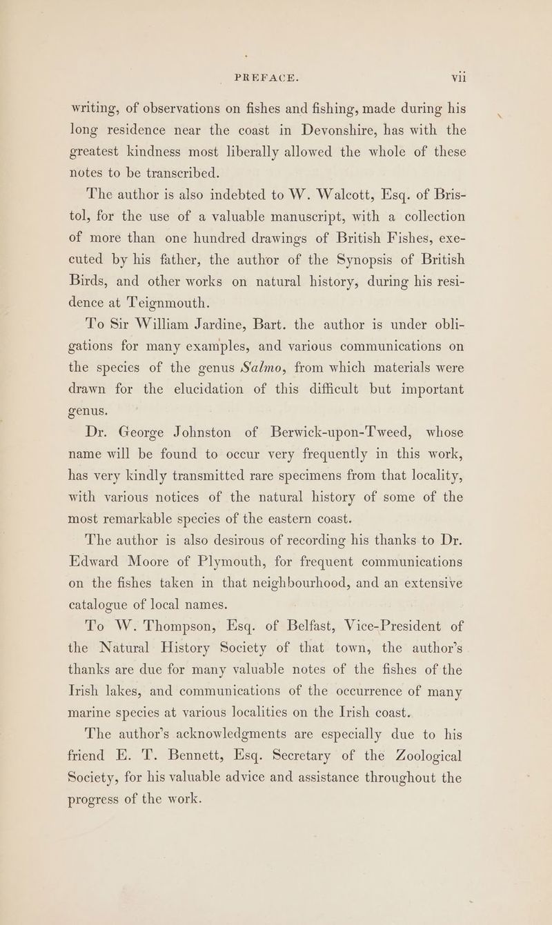 writing, of observations on fishes and fishing, made during his long residence near the coast in Devonshire, has with the greatest kindness most liberally allowed the whole of these notes to be transcribed. The author is also indebted to W. Walcott, Esq. of Bris- tol, for the use of a valuable manuscript, with a collection of more than one hundred drawings of British Fishes, exe- cuted by his father, the author of the Synopsis of British Birds, and other works on natural history, during his resi- dence at Teignmouth. To Sir William Jardine, Bart. the author is under obli- gations for many examples, and various communications on the species of the genus S‘almo, from which materials were drawn for the elucidation of this difficult but important genus. Dr. George Johnston of Berwick-upon-T'weed, whose name will be found to occur very frequently in this work, has very kindly transmitted rare specimens from that locality, with various notices of the natural history of some of the most remarkable species of the eastern coast. The author is also desirous of recording his thanks to Dr. Edward Moore of Plymouth, for frequent communications on the fishes taken in that 2 gery and an extensive catalogue of local names. To W. Thompson, Esq. of Belfast, Vice-President of the Natural History Society of that town, the author’s thanks are due for many valuable notes of the fishes of the Trish lakes, and communications of the occurrence of many marine species at various localities on the Irish coast. The author’s acknowledgments are especially due to his friend EH. 'T. Bennett, Esq. Secretary of the Zoological Society, for his valuable advice and assistance throughout the progress of the work.
