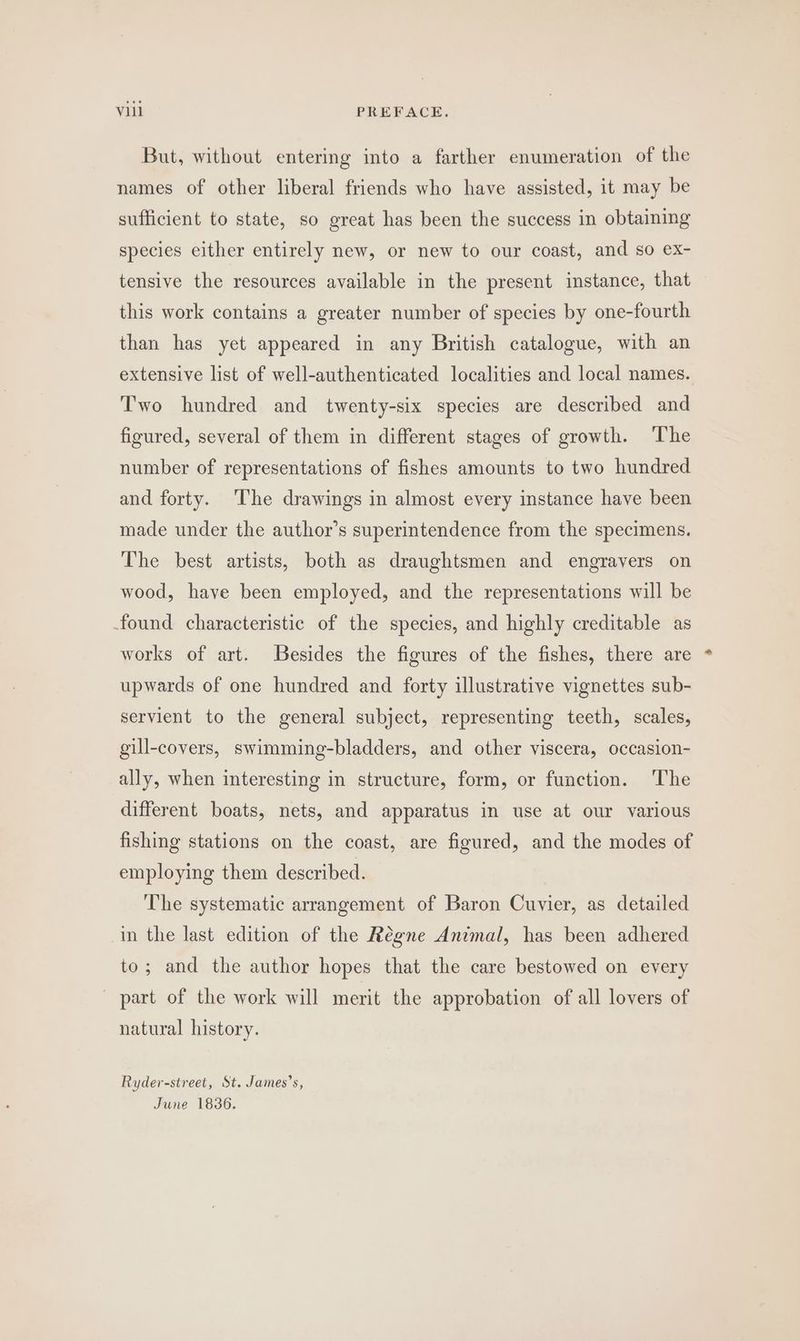 But, without entering into a farther enumeration of the names of other liberal friends who have assisted, it may be sufficient to state, so great has been the success in obtaining species either entirely new, or new to our coast, and so ex- tensive the resources available in the present instance, that this work contains a greater number of species by one-fourth than has yet appeared in any British catalogue, with an extensive list of well-authenticated localities and local names. Two hundred and twenty-six species are described and figured, several of them in different stages of growth. The number of representations of fishes amounts to two hundred and forty. The drawings in almost every instance have been made under the author’s superintendence from the specimens. The best artists, both as draughtsmen and engravers on wood, have been employed, and the representations will be found characteristic of the species, and highly creditable as works of art. Besides the figures of the fishes, there are upwards of one hundred and forty illustrative vignettes sub- servient to the general subject, representing teeth, scales, gill-covers, swimming-bladders, and other viscera, occasion- ally, when interesting in structure, form, or function. The different boats, nets, and apparatus in use at our various fishing stations on the coast, are figured, and the modes of employing them described. The systematic arrangement of Baron Cuvier, as detailed in the last edition of the Régne Animal, has been adhered to; and the author hopes that the care bestowed on every ~ part of the work will merit the approbation of all lovers of natural history. Ryder-street, St. James’s, June 1836.