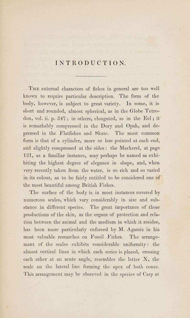 INTRODUCTION. THE external characters of fishes in general are too well known to require particular description. The form of the body, however, is subject to great variety. In some, it is short and rounded, almost spherical, as in the Globe 'Tetro- don, vol. ii. p. 8475; in others, elongated, as in the Eel; it is remarkably compressed in the Dory and Opah, and de- pressed in the Flatfishes and Skate. ‘The most common form is that of a cylinder, more or less pointed at each end, and slightly compressed at the sides: the Mackerel, at page 121, as a familiar instance, may perhaps be named as exhi- biting the highest degree of elegance in shape, and, when very recently taken from the water, is so rich and so varied in its colour, as to be fairly entitled to be considered one of — the most beautiful among British Fishes. The surface of the body is in most instances covered by numerous scales, which vary considerably in size and sub- stance in different species. The great importance of these productions of the skin, as the organs of protection and rela- tion between the animal and the medium in which it resides, has been more particularly enforced by M. Agassiz in his most valuable researches on Fossil Fishes. The arrange- ment of the scales exhibits considerable uniformity: the almost vertical lines in which each series is placed, crossing each other at an acute angle, resembles the letter X, the scale on the lateral line forming the apex of both cones. This arrangement may be observed in the species of Carp at