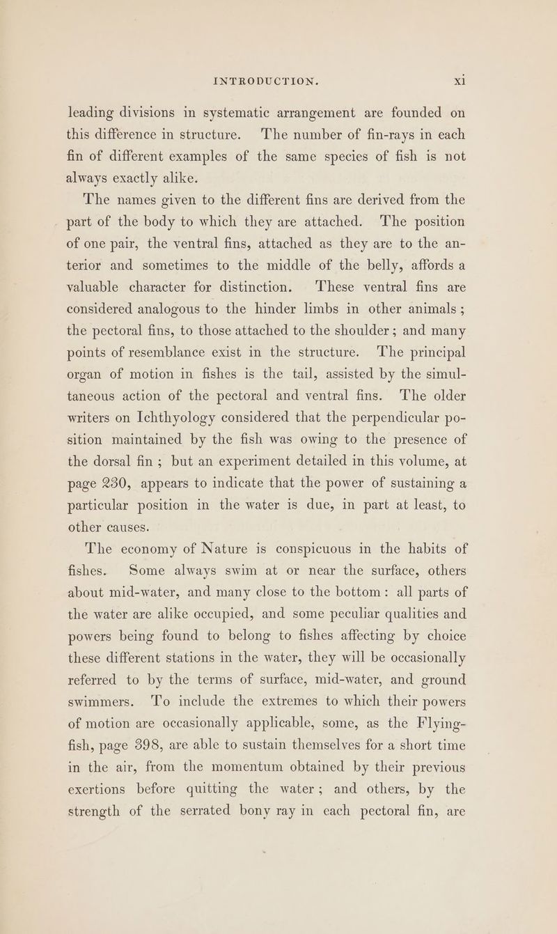 leading divisions in systematic arrangement are founded on this difference in structure. The number of fin-rays in each fin of different examples of the same species of fish is not always exactly alike. The names given to the different fins are derived from the _ part of the body to which they are attached. The position of one pair, the ventral fins, attached as they are to the an- terior and sometimes to the middle of the belly, affords a valuable character for distinction. These ventral fins are considered analogous to the hinder limbs in other animals ; the pectoral fins, to those attached to the shoulder; and many points of resemblance exist in the structure. The principal organ of motion in fishes is the tail, assisted by the simul- taneous action of the pectoral and ventral fins. ‘The older writers on Ichthyology considered that the perpendicular po- sition maintained by the fish was owing to the presence of the dorsal fin; but an experiment detailed in this volume, at page 230, appears to indicate that the power of sustaining a particular position in the water is due, in part at least, to other causes. The economy of Nature is conspicuous in the habits of fishes. Some always swim at or near the surface, others about mid-water, and many close to the bottom: all parts of the water are alike occupied, and some peculiar qualities and powers being found to belong to fishes affecting by choice these different stations in the water, they will be occasionally referred to by the terms of surface, mid-water, and ground swimmers. ‘I’o include the extremes to which their powers of motion are occasionally applicable, some, as the Flying- fish, page 398, are able to sustain themselves for a short time in the air, from the momentum obtained by their previous exertions before quitting the water; and others, by the strength of the serrated bony ray in each pectoral fin, are