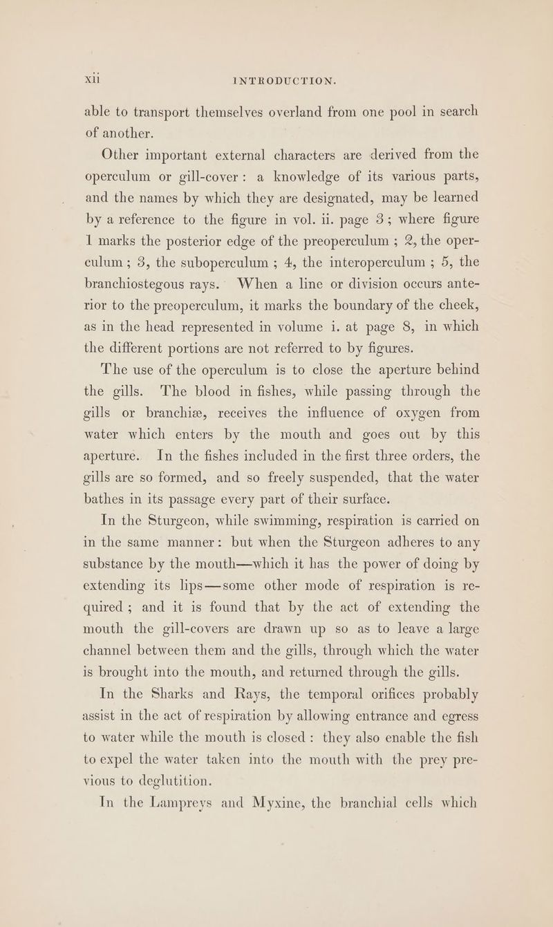 able to transport themselves overland from one pool in search of another. Other important external characters are derived from the operculum or gill-cover: a knowledge of its various parts, and the names by which they are designated, may be learned by a reference to the figure in vol. ii. page 3; where figure 1 marks the posterior edge of the preoperculum ; 2, the oper- culum ; 3, the suboperculum ; 4, the interoperculum ; 5, the branchiostegous rays. When a line or division occurs ante- rior to the preoperculum, it marks the boundary of the cheek, as in the head represented in volume i. at page 8, in which the different portions are not referred to by figures. The use of the operculum is to close the aperture behind the gills. The blood in fishes, while passing through the gills or branchiz, receives the influence of oxygen from water which enters by the mouth and goes out by this aperture. In the fishes included in the first three orders, the gills are so formed, and so freely suspended, that the water bathes in its passage every part of their surface. In the Sturgeon, while swimming, respiration is carried on in the same manner: but when the Sturgeon adheres to any substance by the mouth—which it has the power of doing by extending its lips—some other mode of respiration is re- quired ; and it is found that by the act of extending the mouth the gill-covers are drawn up so as to leave a large channel between them and the gills, through which the water is brought into the mouth, and returned through the gills. In the Sharks and Rays, the temporal orifices probably assist in the act of respiration by allowing entrance and egress to water while the mouth is closed: they also enable the fish to expel the water taken into the mouth with the prey pre- vious to deglutition. In the Lampreys and Myxine, the branchial cells which