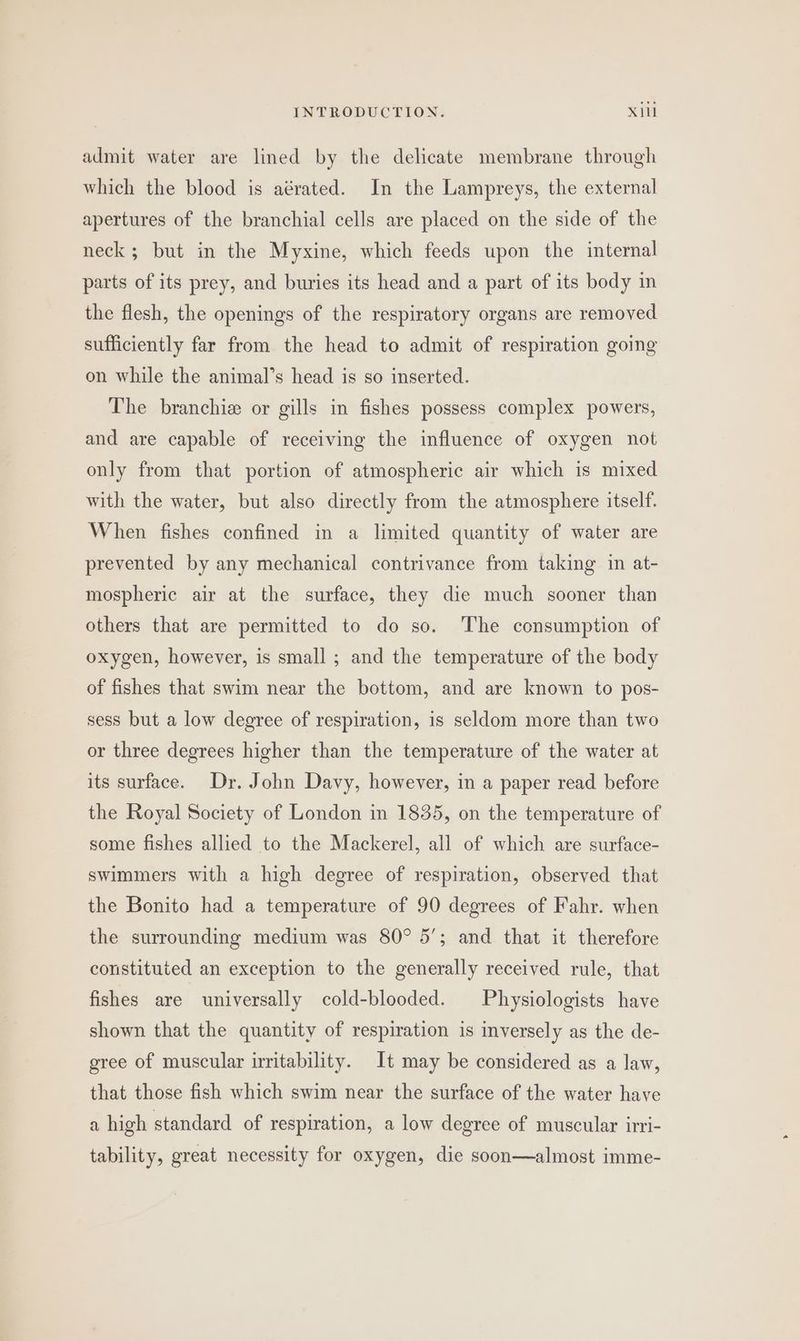 admit water are lined by the delicate membrane through which the blood is aérated. In the Lampreys, the external apertures of the branchial cells are placed on the side of the neck; but in the Myxine, which feeds upon the internal parts of its prey, and buries its head and a part of its body in the flesh, the openings of the respiratory organs are removed sufficiently far from the head to admit of respiration going on while the animal’s head is so inserted. The branchie or gills in fishes possess complex powers, and are capable of receiving the influence of oxygen not only from that portion of atmospheric air which is mixed with the water, but also directly from the atmosphere itself. When fishes confined in a limited quantity of water are prevented by any mechanical contrivance from taking in at- mospheric air at the surface, they die much sooner than others that are permitted to do so. ‘The consumption of oxygen, however, is small ; and the temperature of the body of fishes that swim near the bottom, and are known to pos- sess but a low degree of respiration, is seldom more than two or three degrees higher than the temperature of the water at its surface. Dr. John Davy, however, in a paper read before the Royal Society of London in 1835, on the temperature of some fishes allied to the Mackerel, all of which are surface- swimmers with a high degree of respiration, observed that the Bonito had a temperature of 90 degrees of Fahr. when the surrounding medium was 80° 5’; and that it therefore constituted an exception to the generally received rule, that fishes are universally cold-blooded. Physiologists have shown that the quantity of respiration is inversely as the de- gree of muscular irritability. It may be considered as a law, that those fish which swim near the surface of the water have a high standard of respiration, a low degree of muscular irri- tability, great necessity for oxygen, die soon—almost imme-