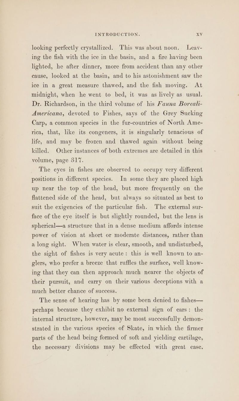 looking perfectly crystallized. ‘This was about noon. Leav- ing the fish with the ice in the basin, and a fire having been lighted, he after dinner, more from accident than any other cause, looked at the basin, and to his astonishment saw the ice in a great measure thawed, and the fish moving. At midnight, when he went to bed, it was as lively as usual. Dr. Richardson, in the third volume of his Fauna Boreal- Americana, devoted to Fishes, says of the Grey Sucking Carp, a common species in the fur-countries of North Ame- rica, that, like its congeners, it is singularly tenacious of life, and may be frozen and thawed again without being killed. Other instances of both extremes are detailed in this volume, page 317. The eyes in fishes are observed to occupy very different positions in different species. In some they are placed high up near the top of the head, but more frequently on the flattened side of the head, but always so situated as best to suit the exigencies of the particular fish. The external sur- face of the eye itself is but slightly rounded, but the lens is spherical—a structure that in a dense medium affords intense power of vision at short or moderate distances, rather than a long sight. When water is clear, smooth, and undisturbed, the sight of fishes is very acute: this is well known to an- glers, who prefer a breeze that ruffles the surface, well know- ing that they can then approach much nearer the objects of their pursuit, and carry on their various deceptions with a much better chance of success. The sense of hearing has by some been denied to fishes— perhaps because they exhibit no external sign of ears: the internal structure, however, may be most successfully demon- strated in the various species of Skate, in which the firmer parts of the head being formed of soft and yielding cartilage, the necessary divisions may be effected with great ease.