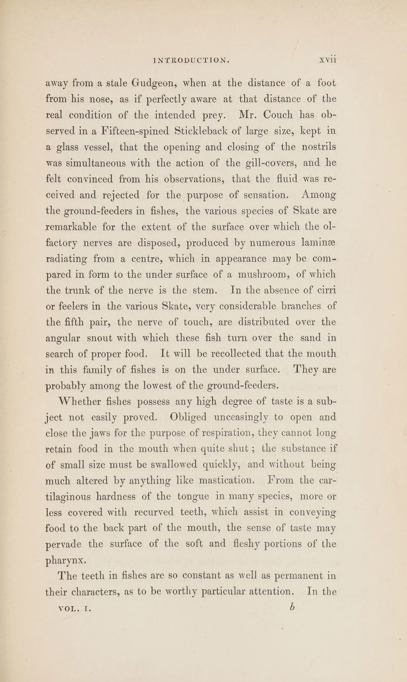 away from a stale Gudgeon, when at the distance of a foot from his nose, as if perfectly aware at that distance of the real condition of the intended prey. Mr. Couch has ob- served in a Fifteen-spined Stickleback of large size, kept in a glass vessel, that the opening and closing of the nostrils was simultaneous with the action of the gill-covers, and he felt convinced from his observations, that the fluid was re- ceived and rejected for the purpose of sensation. Among the ground-feeders in fishes, the various species of Skate are remarkable for the extent of the surface over which the ol- factory nerves are disposed, produced by numerous lamine radiating from a centre, which in appearance may be com- pared in form to the under surface of a mushroom, of which the trunk of the nerve is the stem. In the absence of cirri or feelers in the various Skate, very considerable branches of the fifth pair, the nerve of touch, are distributed over the angular snout with which these fish turn over the sand in search of proper food. It will be recollected that the mouth in this family of fishes is on the under surface. ‘They are probably among the lowest of the ground-feeders. Whether fishes possess any high degree of taste is a sub- ject not easily proved. Obliged unceasingly to open and close the jaws for the purpose of respiration, they cannot long retain food in the mouth when quite shut; the substance if of small size must be swallowed quickly, and without being much altered by anything like mastication. Irom the car- tilaginous hardness of the tongue in many species, more or less covered with recurved teeth, which assist in conveying food to the back part of the mouth, the sense of taste may pervade the surface of the soft and fleshy portions of the pharynx. The teeth in fishes are so constant as well as permanent in their characters, as to be worthy particular attention. In the ViOL.-t. b