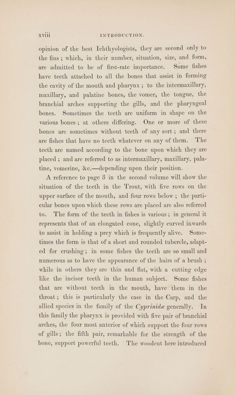 opinion of the best Ichthyologists, they are second only to the fins ; which, in their number, situation, size, and form, are admitted to be of first-rate importance. Some fishes have teeth attached to all the bones that assist in forming the cavity of the mouth and pharynx ; to the intermaxillary, maxillary, and palatine bones, the vomer, the tongue, the branchial arches supporting the gills, and the pharyngeal bones. Sometimes the teeth are uniform in shape on the various bones; at others differing. One or more of these bones are sometimes without teeth of any sort; and there are fishes that have no teeth whatever on any of them. ‘The teeth are named according to the bone upon which they are placed ; and are referred to as intermaxillary, maxillary, pala- tine, vomerine, &amp;c.—depending upon their position. A reference to page 3 in the second volume will show the situation of the teeth in the Trout, with five rows on the upper surface of the mouth, and four rows below ; the parti- cular bones upon which these rows are placed are also referred to. The form of the teeth in fishes is various; in general it represents that of an elongated cone, slightly curved inwards to assist in holding a prey which is frequently alive. Some- times the form is that of a short and rounded tubercle, adapt- ed for crushing; in some fishes the teeth are so small and numerous as to have the appearance of the hairs of a brush ; while in others they are thin and flat, with a cutting edge like the incisor teeth in the human subject. Some fishes that are without teeth in the mouth, have them in the throat ; this is particularly the case in the Carp, and the allied species in the family of the Cyprinide generally. In this family the pharynx is provided with five pair of branchial arches, the four most anterior of which support the four rows of gills; the fifth pair, remarkable for the strength of the bone, support powerful teeth. The woodcut here introduced