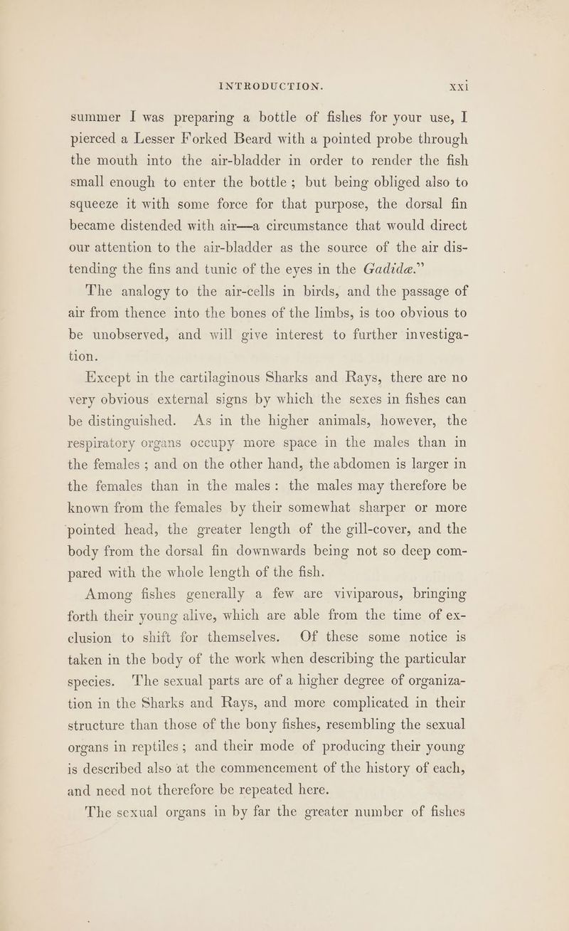 summer I was preparing a bottle of fishes for your use, I pierced a Lesser Forked Beard with a pointed probe through the mouth into the air-bladder in order to render the fish small enough to enter the bottle; but being obliged also to squeeze it with some force for that purpose, the dorsal fin became distended with air—a circumstance that would direct our attention to the air-bladder as the source of the air dis- tending the fins and tunic of the eyes in the Gadide.” The analogy to the air-cells in birds, and the passage of air from thence into the bones of the limbs, is too obvious to be unobserved, and will give interest to further investiga- tion. Except in the cartilaginous Sharks and Rays, there are no very obvious external signs by which the sexes in fishes can be distinguished. As in the higher animals, however, the respiratory organs occupy more space in the males than in the females ; and on the other hand, the abdomen is larger in the females than in the males: the males may therefore be known from the females by their somewhat sharper or more pointed head, the greater length of the gill-cover, and the body from the dorsal fin downwards being not so deep com- pared with the whole length of the fish. Among fishes generally a few are viviparous, bringing forth their young alive, which are able from the time of ex- clusion to shift for themselves. Of these some notice is taken in the body of the work when describing the particular species. ‘The sexual parts are of a higher degree of organiza- tion in the Sharks and Rays, and more complicated in their structure than those of the bony fishes, resembling the sexual organs in reptiles; and their mode of producing their young is described also at the commencement of the history of each, and need not therefore be repeated here. The sexual organs in by far the greater number of fishes