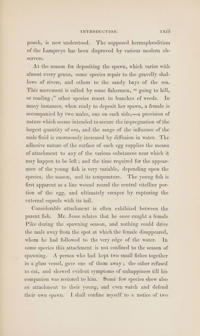 pouch, is now understood. The supposed hermaphroditism of the Lampreys has been disproved by various modern ob- servers. At the season for depositing the spawn, which varies with almost every genus, some species repair to the gravelly shal- lows of rivers, and others to the sandy bays of the sea. This movement is called by some fishermen, “ going to hill, or roading ;” other species resort to bunches of weeds. In many instances, when ready to deposit her spawn, a female is accompanied by two males, one on each side,—a provision of nature which seems intended to secure the impregnation of the largest quantity of ova, and the range of the influence of the male fluid is enormously increased by diffusion in water. The adhesive nature of the surface of each egg supplies the means of attachment to any of the various substances near which it may happen to be left ; and the time required for the appear- ance of the young fish is very variable, depending upon the species, the season, and its temperature. ‘The young fish is first apparent as a line wound round the central vitelline por- tion of the egg, and ultimately escapes by rupturing the external capsule with its tail. Considerable attachment is often exhibited between the parent fish. Mr. Jesse relates that he once caught a female Pike during the spawning season, and nothing could drive the male away from the spot at which the female disappeared, whom he had followed to the very edge of the water. In some species this attachment is not confined to the season of spawning. A person who had kept two small fishes together in a glass vessel, gave one of them away; the other refused to eat, and showed evident symptoms of unhappiness till his companion was restored to him. Some few species show also an attachment to their young, and even watch and defend their own spawn. I shall confine myself to a notice of two